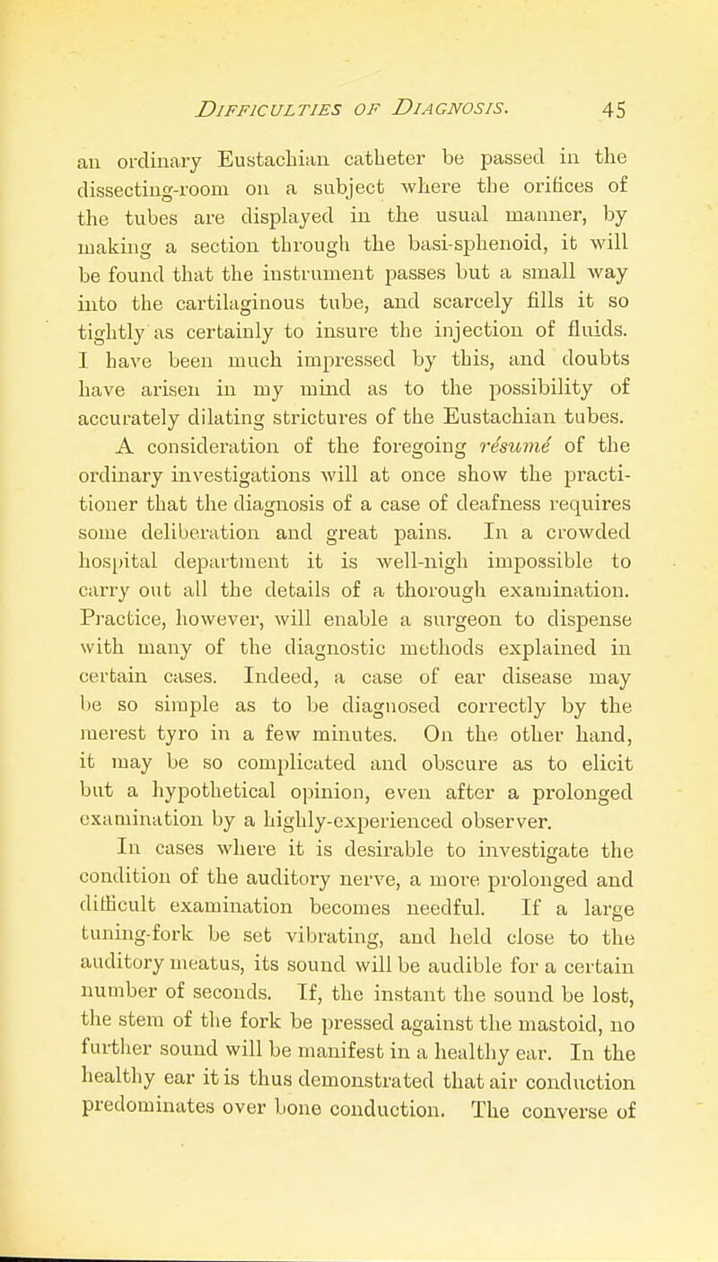 an ordinary Eustachian catheter be passed in the dissecting-room on a subject where the orifices of the tubes are dispkiyed in the usual manner, by making a section through the basi-sphenoid, it will be found that the instrument passes but a small way into the cartilaginous tube, and scarcely fills it so tightly as certainly to insure the injection of fluids. I have been much impressed by this, and doubts have arisen in my mind as to the jiossibility of accurately dilating strictures of the Eustachian tubes. A consideration of the foregoing resume of the ordinary investigations will at once show the practi- tioner that the diagnosis of a case of deafness requires some deliberation and great pains. In a crowded hospital department it is well-nigh impossible to carry out all the details of a thorough examination. Practice, however, will enable a surgeon to dispense with many of the diagno.stic methods explained in certain cases. Indeed, a case of ear disease may be so simple as to be diagnosed correctly by the merest tyro in a few minutes. On the other hand, it may be so complicated and obscure as to elicit but a hypothetical opinion, even after a prolonged examination by a highly-experienced observer. In cases where it is desirable to investigate the condition of the auditory nerve, a more prolonged and difficult examination becomes needful. If a large tuniiag-fork be set vibrating, and held close to the auditory meatus, its sound will be audible for a certain number of seconds. If, the instant the sound be lost, the stem of the fork be pressed against the mastoid, no further sound will be manifest in a healthy ear. In the healthy ear it is thus demonstrated that air conduction predominates over Lone conduction. The converse of