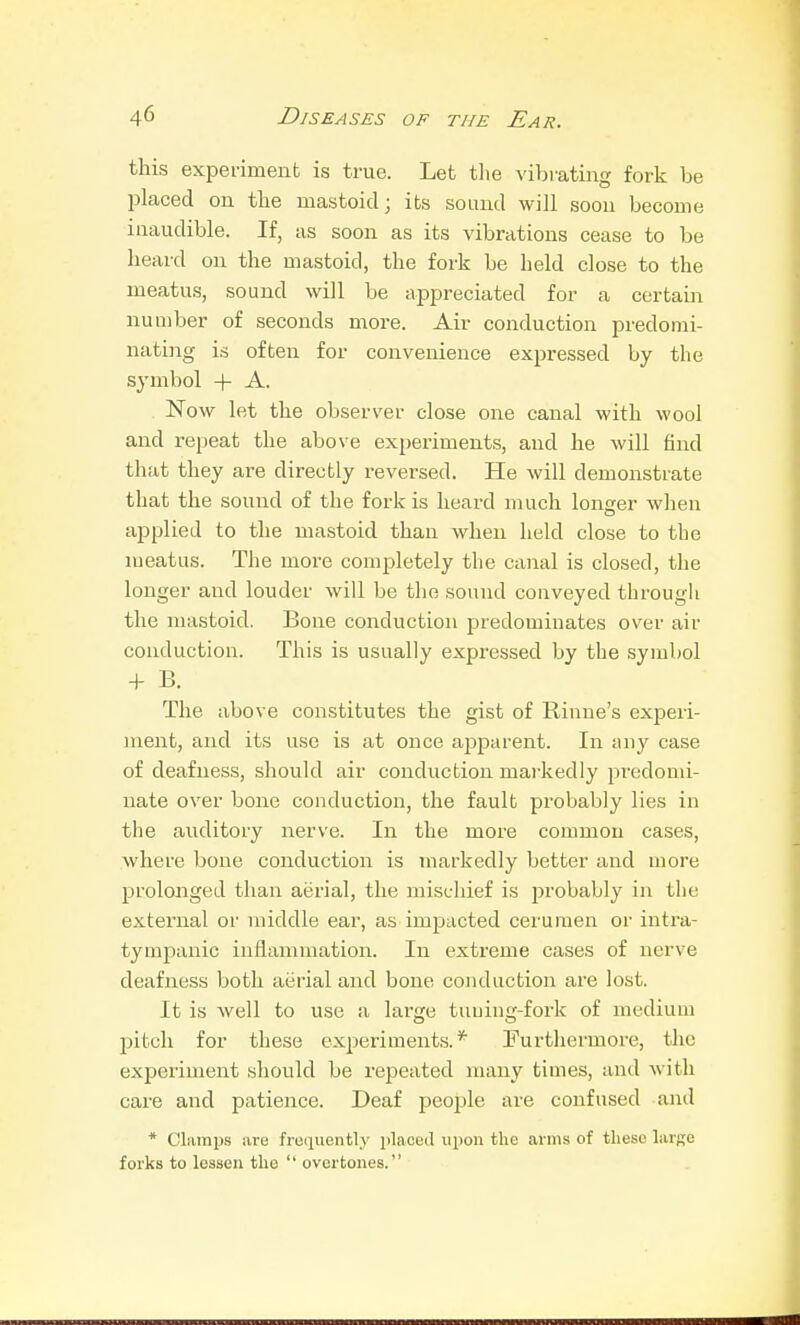 this experiment is true. Let tlie vibrating fork be placed on the mastoid j its sound will soon become inaudible. If, as soon as its vibrations cease to be heard on the mastoid, the fork be held close to the meatus, sound will be appreciated for a certain number of seconds more. Air conduction predomi- nating is often for convenience expressed by the symbol + A. Now let the observer close one canal with wool and repeat the above experiments, and he will find that they are directly reversed. He will demonstrate that the sound of the fork is heard much loncer when applied to the mastoid than when held close to the meatus. The more completely the canal is closed, the longer and louder will be the sound conveyed through the nuistoid. Bone conduction predominates over air conduction. This is usually expressed by the symbol + B. The above constitutes the gist of Rinne's experi- ment, and its use is at once apparent. In any case of deafness, should air conduction mai-kedly predomi- nate over bone conduction, the fault probably lies in the auditory nerve. In the more common cases, where bone conduction is markedly better and more prolojiged than aerial, the mischief is probably in the external or middle ear, as impacted cerumen or intra- tympanic inflammation. In extreme cases of nerve deafness both aerial and bone conduction are lost. It is well to use a large tuuing-fork of medium pitch for these experiments.* Furtliermore, tlic experiment should be repeated nuxny times, and with care and patience. Deaf people are confused and * Clamijs lire frequently i)laceil upon the arms of these hirge forks to lessen the '' overtones.