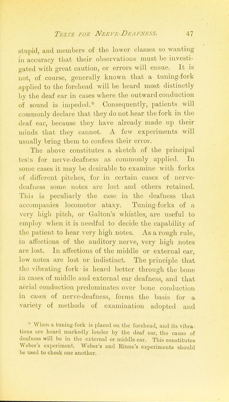 stuj)ic1, and members of the lower classes so wantiug in accuracy that their observations must be investi- gated with great caution, or errors will ensue. It is not, of course, generally known that a tuning-fork applied to the forehead will be heard most distinctly by the deaf ear in cases where the outward conduction of sound is impeded.* Consequently, patients will commonly declare that they do not hear the fork in the deaf ear, because they have already made up their )ninds that they cannot. A few experiments will usually bring them to confess their error. The above constitutes a sketch of the principal tests for neive-deafness as commonly aj^plied. In some cases it may be desirable to examine with forks of difl'ercnt pitches, for in certain cases of nerve- deafness some notes are lost and others retained. This is peculiarly the case in the deafness that accompanies locomotor ataxy. Tuning-forks of a very high pitch, or Galton's whistles, are useful to employ when it is needful to decide the capability of the patient to hear -very high notes. As a rough rule, in affections of the auditory nerve, very high notes are lost. In affections of the middle or external ear, low notes are lost or indistinct. The principle that the vibrating fork-is heard better through the bone in cases of middle and external ear deafness, and that aerial conduction predominates over bone conduction in cases of nerve-deafness, forms the basis for a variety of methods of examination adopted and * When a tuning-fork is iiUicetl on tlie foreliead, and its vibra- tions are heard markedly louder by the deaf oar, the cause of deafness will be in the external or middle car. This constitutes Weber's experiment. Weber's and Rinue's experiments should l)e used to check one another.