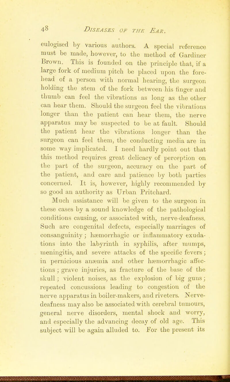 eulogised by various authors. A special reference must be made, however, to the method of Gardiner Brown. This is founded on the principle that, if a large fork of medium pitch be placed upon the fore- head of a person with normal hearing, the surgeon holding the stem of the fork between his linger and thumb can feel the vibrations as long as the other can hear them. Should the surgeon feel the vibrations longer than the patient can hear them, the nerve apparatus may be suspected to be at fault. Should the patient hear the vibrations longer than the surgeon can feel them, the conducting media are in some way implicated. I need hardly point out that this method requires great delicacy of perception on the part of the surgeon, accuracy on tlie part of the patient, and care and patience by both parties concerned. It is, however, highly recommended by so good an authority as Urban Pritchard. Much assistance will be given to the .surgeon in these cases by a sound knowledge of the jDathological conditions causing, or associated with, nerve-deafness. Such are congenital defects, esjsecially marriages of consanguinity; hsemorrhagic or inflammatory exuda- tions into the labyrinth in syphilis, after mumps, meningitis, and severe attacks of the specidc fevers; in pernicious auiemia and other htiemorrhagic aflec- tions ; grave injuries, as fracture of the base of the skull; violent noises, as the explosion of big guns; repeated concussions leading to congestion of the nerve apparatus in boiler-makers, and riveters. Nerve- deafness may also be associated with cerebral tumours, general nerve disorders, mental shock and worry, and especially tlie advancing decay of old ago. This subject will be again alluded to. For the present its