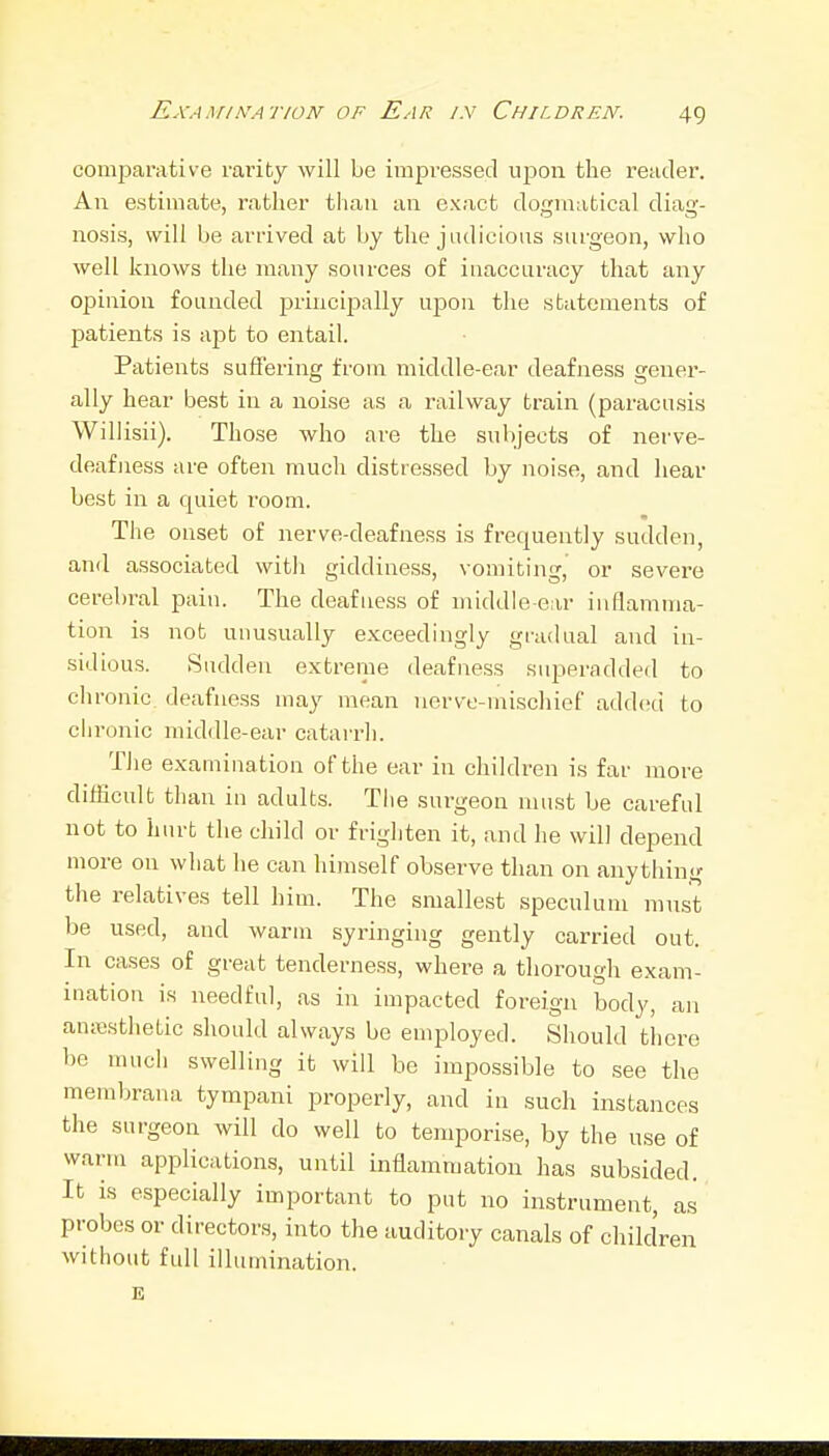 comparative rariby will be impressed upon the reader. An estimate, rather than an exact dogmatical diag- nosis, will be arrived at by the judicious surgeon, who well knows the many sources of inaccuracy that any opinion founded princijially upon the statements of patients is apt to entail. Patients suffering from middle-ear deafjiess gener- ally hear best in a noise as a railway train (paracusis Willisii). Those who are the subjects of nerve- deafness are often much distressed by noise, and hear best in a quiet room. The onset of nerve-deafness is frequently sudden, and associated with giddiness, vomiting, or severe cerebral pain. The deafness of middle-ear inflamma- tion is not unusually exceedingly gradual and in- sidious. Sudden extreme deafness superadded to chronic deafness may mean nerve-mischief added to chronic middle-ear catarrh. Tiie e.xamination of the ear in children is far more difficult than in adults. Tlie surgeon must be careful not to hurt the child or frighten it, and he will depend more on what he can himself observe than on anything the relatives tell him. The smallest speculum mnst be used, and warm syringing gently carried out. In cases of great tenderness, where a thorough exam- ination is needful, as in impacted foreign body, an anesthetic should always be employed. Should there be much swelling it will be impossible to .see the membrana tympani properly, and in such instances the surgeon will do well to temporise, by the use of warm applications, until inflammation has subsided. It is especially important to put no instrument, a.s probes or directors, into the auditory canals of children without full illumination. E