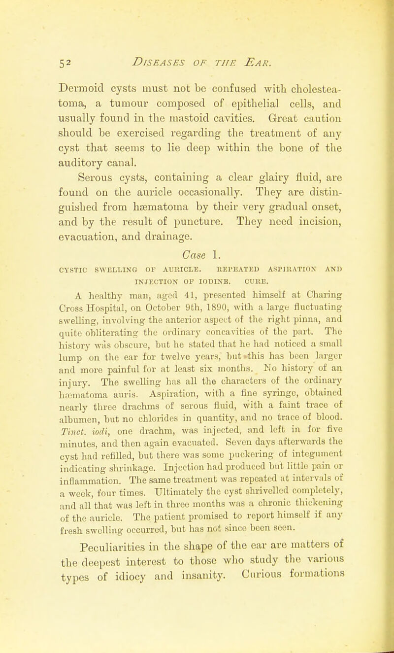 Dermoid cysts must not be confused with cholestea- toma, a tumour composed of epithelial cells, and usually found in tlie mastoid cavities. Great caution should be exercised regarding the treatment of any cyst that seems to lie deep within the bone of the auditory canal. Serous cysts, containing a clear glairy fluid, ai-e found on the auricle occasionally. They are distin- guished from hematoma by their very gradual onset, and by the result of puncture. They need incision, evacuation, and drainage. Case 1. CYSTIC SWELLING OF AUltlCLE. IIEI'EATED ASPIUATIOX AND INJECTION OP IODINE. CURE. A healthy man, aged 41, presented himself at Cliai-ing Cross Hospital, on October 9th, 1890, with a large fluctuating swelling, involving the anterior aspect of the right pinna, and quite obliterating the ordinarj' concavities of the part. The historj' was obscure, but he stated that he had noticed a small lump on the ear for twelve years, but>this has been larger and more painful for at least six months. No history of an injury. The swelling has all the characters of the ordinary hfcmatoma auris. Aspiration, with a fine syringe, obtained nearly three drachms of serous fluid, with a faint trace of albumen, but no chlorides in quantity, and no trace of blood. Tincl. iodi, one drachm, was injected, and left in for five minutes, and then again evacuated. Seven days afterwards the cyst had refilled, but there was some puckering of integument indicating slu-inkage. Injection had produced but little pain or inflammation. The same treatment was repeated at intervals of a week, four times. Ultimately tlie cyst shrivelled completely, and all that was left in throe months was a clironic tliickening of the auricle. The patient promised to report himself if any fresh swelling occurred, but has not since been seen. Peculiarities in the shape of tlie ear are matters of the deepest interest to those who study the various types of idiocy and insanity. Curious formations