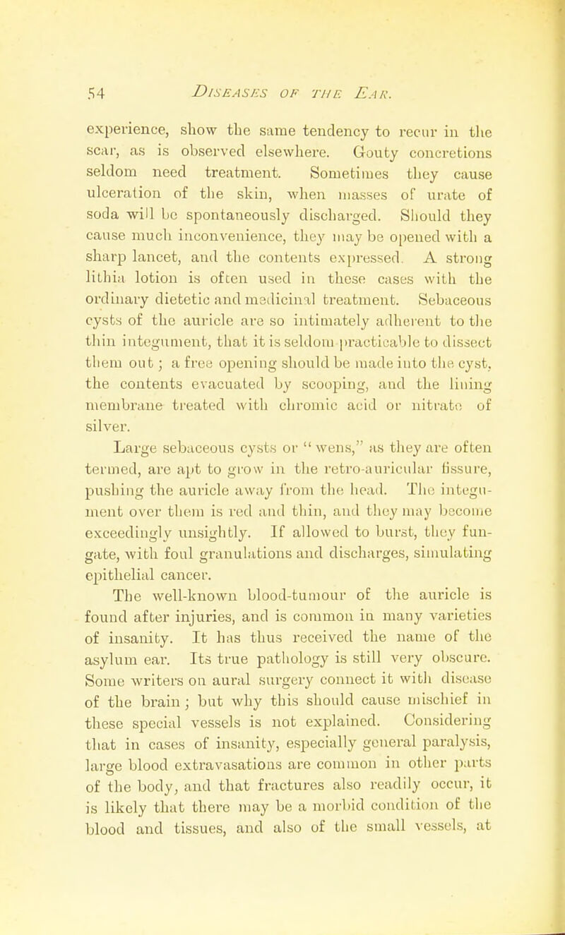 experience, show the same tendency to recur in the scar, as is observed elsewhere. Gouty concretions seldom need treatment. Sometimes they cause ulceration of the skin, when masses of urate of soda will be spontaneously discharged. Should they cause much inconvenience, they may be opened with a sharp lancet, and the contents expressed. A strong lithia lotion is often used in these cases with the ordinary dietetic and medicinal treatment. Sebaceous cysts of the auricle are so intimately adherent to the thin integument, that it is seldom practicable to dissect them out; a free opening should be made into the cyst, the contents evacuated by scooping, and the lining membrane treated with chromic acid or nitrate of silver. Large sebaceous cysts or  wens, as tliey are often termed, are apt to grow in the retro-auricular fissure, pushing the auricle away from the head. The integu- ment over them is red and thin, and they may become exceedingly unsightly. If allowed to burst, they fun- gate, with foul granulations and discharges, siuuilating epithelial cancer. The well-known blood-tumour of the auricle is found after injuries, and is common in many varieties of insanity. It has thus received the name of the asylum ear. Its true pathology is still veiy ob.scurc. Some writers on aural surgery connect it with disease of the brain; but why this should cause uiischief in these special vessels is not explained. Considering that in cases of insanity, especially general paralysis, large blood extravasations are common in other parts of the body, and that fractures also readily occur, it is likely that thei-e may be a morbid condition of tiie blood and tissues, and also of the small vessels, at
