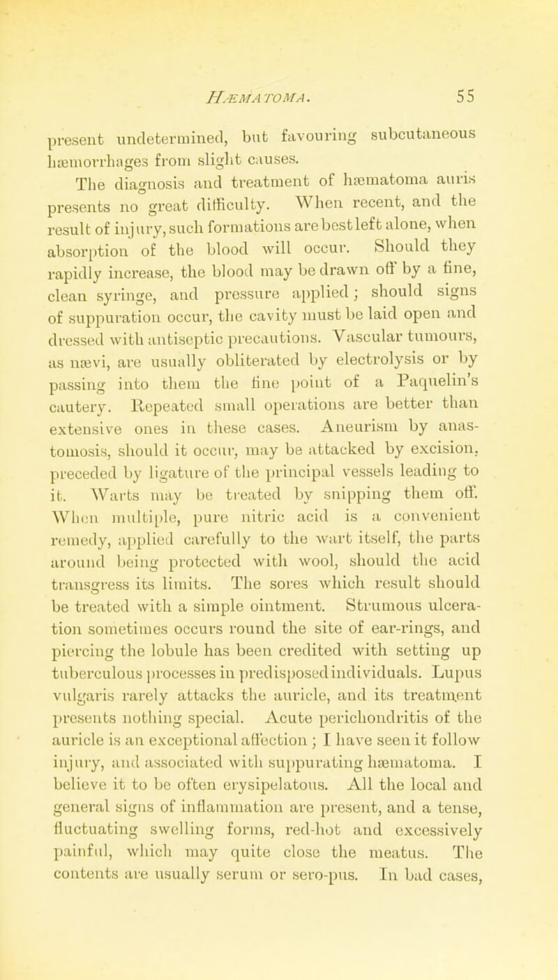 present undetermined, but favouring subcutaneous litemorrbages from sliglit causes. The diagnosis and treatment of htematoma auris presents no great difficulty. When recent, and the result of injury, sucli formations arebestleft alone, when absorption of the blood will occur. Should they rapidly increase, the blood may be drawn ofl' by a fine, clean syringe, and pressure applied; should signs of suppuration occur, the cavity must be laid open and dressed with antiseptic precautions. Vascular tumours, as ncevi, are usually obliterated by electrolysis or by passing into tliem the fine point of a Paquelin's cautery. Eepeated small operations are better than extensive ones in these cases. Aneurism by anas- tomosis, should it occur, may be attacked by excision, preceded by ligature of tlie principal vessels leading to it. Warts may be treated by snipping them off. When multiple, pure nitric acid is a convenient remedy, applied carefully to the wart itself, the parts around being protected with wool, should the acid transcrress its limits. The sores which result should be treated with a simple ointment. Strumous ulcera- tio)i sometimes occurs round the site of ear-rings, and piercing the lobule has been credited with setting up tuberculous processes in predisposedindividuals. Lupus vulgaris rarely attacks the auricle, and its treatm.ent 23resents nothing special. Acute perichondritis of the auricle is an exceptional affection ; I have seen it follow injury, and associated with suppurating hiematoma. I believe it to be often erysipelatous. All the local and general signs of inflammation are present, and a tense, fluctuating swelling forms, red-hot and excessively painful, which may quite close the meatus. The contents are usually serum or sero-pus. In bad cases,