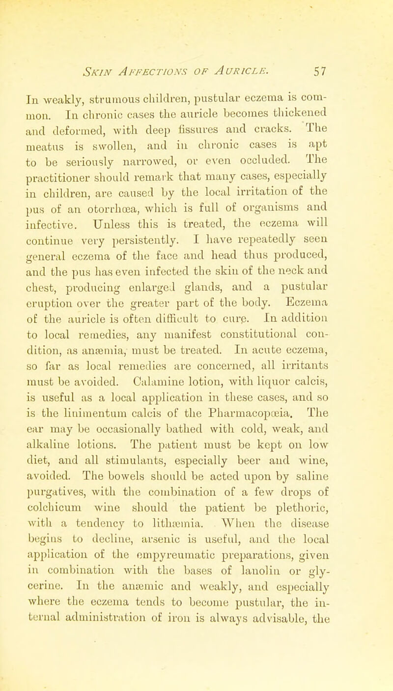 In weakly, strumous children, pustular eczema is com- mon. In chronic eases the auricle becomes thickened and deformed, with deep fissures and cracks. The meatus is swollen, and in chronic cases is apt to be seriously narrowed, or e\'en occluded. The practitioner should remark that many cases, especially in children, are caused by the local irritation of the pus of an otorrhoea, which is full of organisms and iafective. Unless this is treated, the eczema will continue very persistently. I have repeatedly seen general eczema of the face and head thus produced, and the pus has even infected the skiu of the neck and chest, producing enlarged glands, and a pustular eruption over the greater part of the body. Eczema of the aui-icle is often difficult to curp. In addition to local remedies, any manifest constitutional con- dition, as antemia, must be treated. In acute eczema, so far as local remedies are concerned, all irritants must be avoided. Calamine lotion, with liquor calcis, is useful as a local application in these cases, and so is the linimentum calcis of the Pharmacopoeia. The ear may be occasionally bathed with cold, weak, and alkaline lotions. The patient must be kept on low diet, and all stimulants, especially beer and wine, avoided. The bowels should be acted upon by saline purgatives, with the combination of a few drops of colchicum wine should the patient be plethoric, with a tendency to lithreinia. When the disease begins to decline, arsenic is useful, and the local application of the empyreumatic preparations, given in combination with the bases of lanolin or gly- cerine. In the amcmic and weakly, and especially where the eczema tends to become pustular, the in- ternal administration of iron is always advisable, the