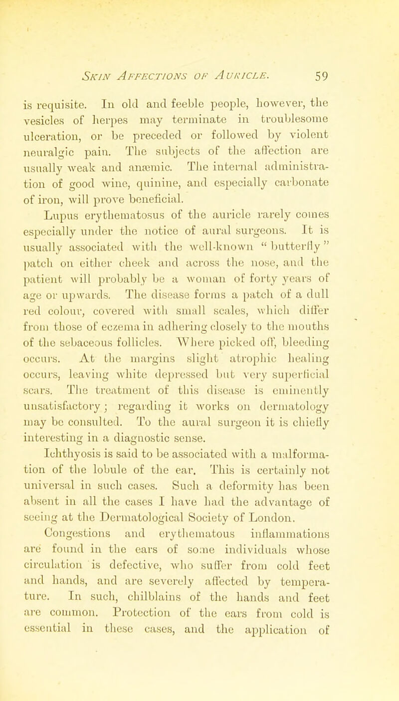 is requisite. In old and feeble people, however, the vesicles of herpes may terminate in troublesome ulceration, or be preceded or followed by violent neuralgic pain. The subjects of the affection are usually weak and ana3raic. The internal administra- tion of good wine, quinine, and especially carbonate of iron, will prove beneficial. Lupus erythematosus of the auricle rarely coines especially under the notice of aural surgeons. It is usually associated with the well-known  butterfly  patch on eitlier cheek and across the nose, and the patient will probably be a woman of forty years of age or upwards. The disease forms a patch of a dull red colour, covered witii small scales, which differ from those of eczema in adhering closely to the mouths of the sebaceous follicles. Where picked off, bleeding occurs. At the margins .slight atrophic healing occurs, leaving white depressed but very superficial scars. Tlie treatment of this disease is eminently unsatisfactory; regarding it works on dermatology may be consulted. To the aural surgeon it is chiefly interesting in a diagnostic sense. Ichthyosis is said to be associated with a malforma- tion of the lobule of the ear. This is certainly not universal in such cases. Such a deformity has been absent in all the cases I have had the advantage of seeing at the Dermatological Society of London. Congestions and erytliematous inflammations are found itr the ears of some individuals whose circulation is defective, who suffer from cold feet and hands, and are severely affected by tempera- ture. In such, chilblains of the hands and feet are common. Protection of tlie ears from cold is essential in these cases, and the ajDplication of