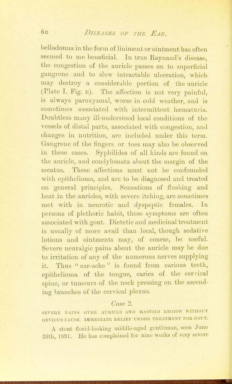 belladonna in the form of liniment or ointment has often seemed to me beneficial. In true Raynaud's disease, the congestion of the auricle passes on to superficial gangrene and to slow intractable ulceration, which may destroy a considerable portion of the auricle (Plate I. Fig. b). The affection is not very painful, is always paroxysmal, worse in cold weather, and is sometimes associated with intermittent hajmaturia. Doubtless many ill-nnderstood local conditions of the vessels of distal parts, associated with congestion, and changes in nutrition, ai-e included under this term. Gangrene of the fingers or toes may also be observed in these cases. Sypliilides of all kinds are found on the auricle, and condylomata al)out the margin of the meatus. These affections must not be confounded with epithelioma, and are to be diagnosed and treated on general principles. Sensations of flusliing and heat in the auricles, Avith severe itcliing, are sometimes met with in neurotic and dyspeptic females. In persons of plethoric habit, these symptoms are often associated with gout. Dietetic and medicinal treatment is usually of more avail than local, though sedative lotions and ointments may, of course, be u.seful. Severe neuralgic pains about the auricle may be due to irritation of any of the numerous nerves supplying it. Thus  ear-ache is found from carious teeth, epithelioma of the tongue, caries of the cervical spine, or tumours of the neck pressing on the ascend- ing branches of tlie cervical plexus. Case 2. SEVEU13 I'AI.NS OVER AUlUCWi AND MASTOID HEOION WITHOUT OBVIOUS CAUSE. IMMEDIATE llELIEl' UNDER TKEATMli.NT FOR GOUT. A stout ilorid-lookliig middle-agod gontlciuiin, seen Jiino 29tli, 1891. Ho lias complaiued for nine weeks uf very severe