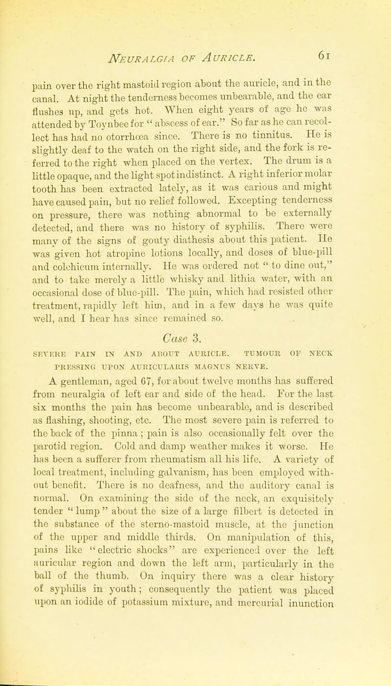 Neuralgia of Auricle. 6r pain over the right mastoid region about the auricle, and in the canal. At night the tenderness becomes unbearable, and the ear flushes up, and gets hot. When eight years of age he was attended by Toynbeo for  ab.scess of ear. So far as he can recol- lect has had no otorrhoea since. There is no tinnitus. He is slightly deaf to the watch on the right side, and the fork is re- ferred to the right when placed on the vertex. The di-um is a little opaque, and the light spot indistinct. A right inferior molar tooth has been extracted lately, as it was carious and might have caused pain, but no relief followed. Excepting tenderness on pressure, there was nothing abnormal to be externally detected, and there was no history of syphilis. There were many of the signs of gouty diathesis about this patient. He was given hot atropine lotions locally, and doses of blue-pill and colchicum internally. He was ordered not  to dine out, and to take merely a little whisky and lithia water, with an occasional dose of blue-pill. The pnin, which had resisted other treatment, rapidly left him, and in a few days he was quite well, and I hear has since remained so. Case 3. SEVF.KE PAIX IX AND AI'.OUT AURICLE. TUMOUll OF NECK PRKSSIN'Ci UPON AUUICULARIS MAGNUS NERVE. A gentleman, aged 67, for about twelve months has suifered from neuralgia of left ear and side of the head. For the last six months the pain has become unbearable, and is described as flashing, shooting, etc. The most severe pain is referred to the back of the pinna ; pain is also occasionally felt over the parotid region. Cold and damp weather makes it worse. He has been a sufferer from rheumatism all his life. A variety of local treatment, including galvanism, has been employed with- out benefit. There is no deafness, and the auditory canal is nonnal. On examining the side of the neck, an exquisitely tender  lump  about the size of a large filbert is detected in the substance of the sterno-mastoid muscle, at the junction of the upper and middle thirds. On manipulation of this, pains like electric shocks are experienced over the left auricular region and down the left arm, particularly ia the ball of the thumb. On inquiry there was a clear history of syphilis in youth; consequently the patient was i^laced upon an iodide of potassium mixture, and mercurial inunction