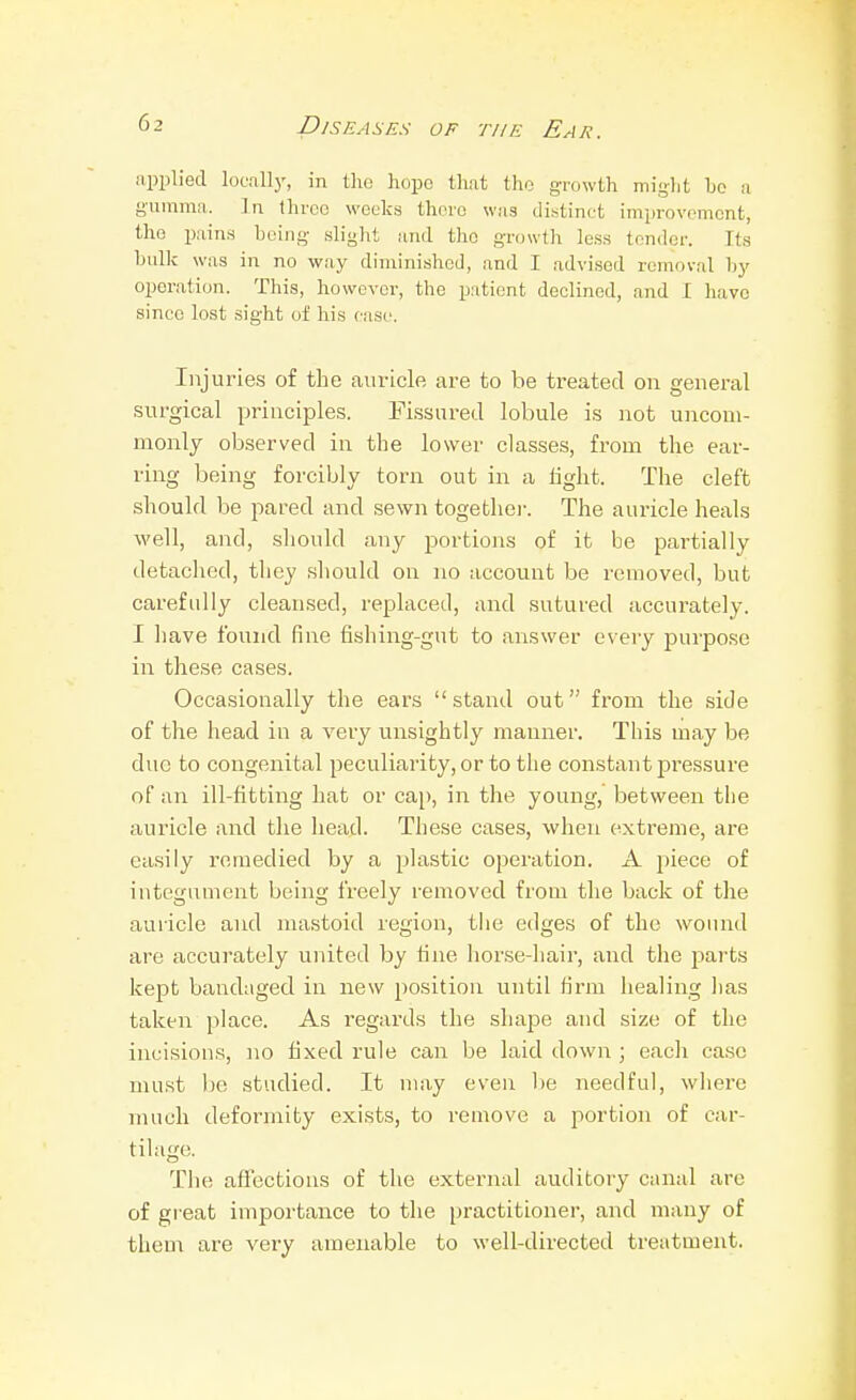 applied locally, in the hope that the growth might bo n gumma. In three weeks there was distinct improvement, the i)ain,s being slight and the growth less tender. Its bullc was in no way diminished, and I advised removal by operation. This, however, the patient declined, and I have since lost sight oi his case. Injuries of the auricle are to be treated on general surgical principle.?. Fissured lobule is not uncom- monly observed in tbe lower clas.ses, from the ear- ring being forcibly torn out in a light. The cleft should be pared and sewn togethei-. The aui'icle heals M'ell, and, sliould any portions of it be partially detaclied, they sliould on no account be removed, but carefully cleansed, replaced, and sutured accurately. I liave found fine fishing-gut to answer every purpose in these cases. Occasionally the ears stand out from the side of the head in a very unsightly manner. This may be due to congenital peculiarity, or to the constant pressure of an ill-fitting hat or cap, in the young, between the auricle and the head. These cases, when extreme, are ea.siiy remedied by a plastic operation. A piece of integument being freely removed from the back of the auricle and mastoid region, the edges of the wound are accurately united by tine horse-hair, and the parts kept bandaged in new position until firm healing has taken place. As I'egards the shajje and size of the incisions, no fixed rule can be laid down ; eacli case must be studied. It may even lie needful, whei'e much deformity exists, to remove a portion of car- tilage. The affections of the external auditory cnnal are of great importance to the practitioner, and many of them are very amenable to well-directed treatment.