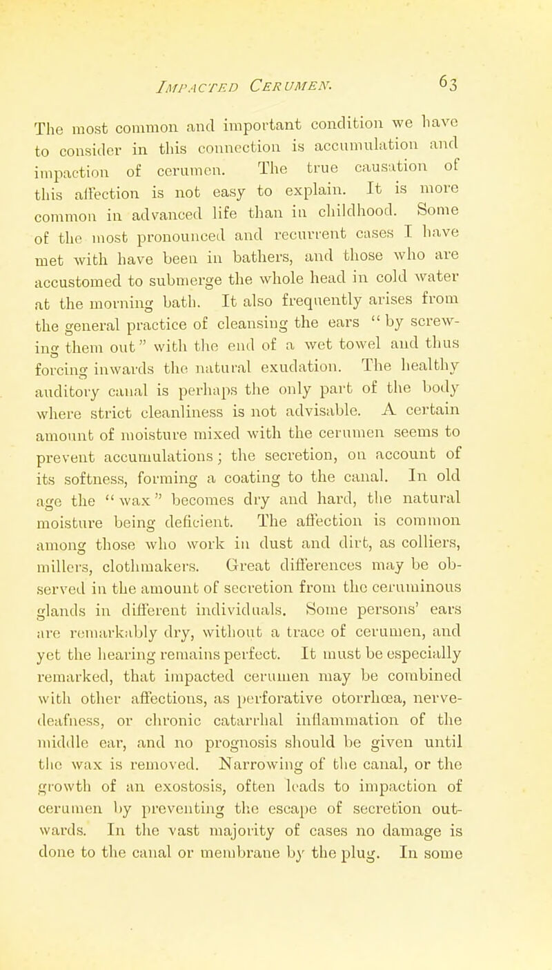 The most common and important condition we have to consider in this connection is accumnlution and impaction of cerumen. The true causation of this affection is not easy to explain. It is more common in advanced life than in cliildhood. Some of the most pronounced and recurrent cases I have met with have been in bathers, and those who are accustomed to submerge the whole head in cold water at the morning bath. It also frequently arises from the general practice of cleansing the ears  by screw- ing them out with the end of a wet towel and thus forcing inwards the natural exudation. The healthy auditory canal is perhaps the only part of the body where strict cleanliness is not advisable. A certain amount of moisture mixed with the cerumen seems to prevent accumulations; the secretion, on account of its softness, forming a coating to the canal. In old age the wax becomes dry and hard, tlie natural moisture being deficient. The affection is common among those who work in dust and dirt, as colliers, millers, clothmakers. Great differences may be ob- served in the amount of secretion from the ceruminous glands in different individuals. Some persons' ears are remarkably dry, without a trace of cerumen, and yet the hearing remains perfect. It must be especially remarked, that impacted cerumen may be combined with other affections, as perforative otorrhoea, nerve- deafness, or chronic catarrhal inflau\mation of the middle ear, and no prognosis should be given until the wax is removed. Narrowing of the canal, or the growth of an exostosis, often leads to impaction of cerumen by preventing the escape of secretion out- ward.s. In the vast majority of cases no damage is done to the canal or membrane by the plug. In some
