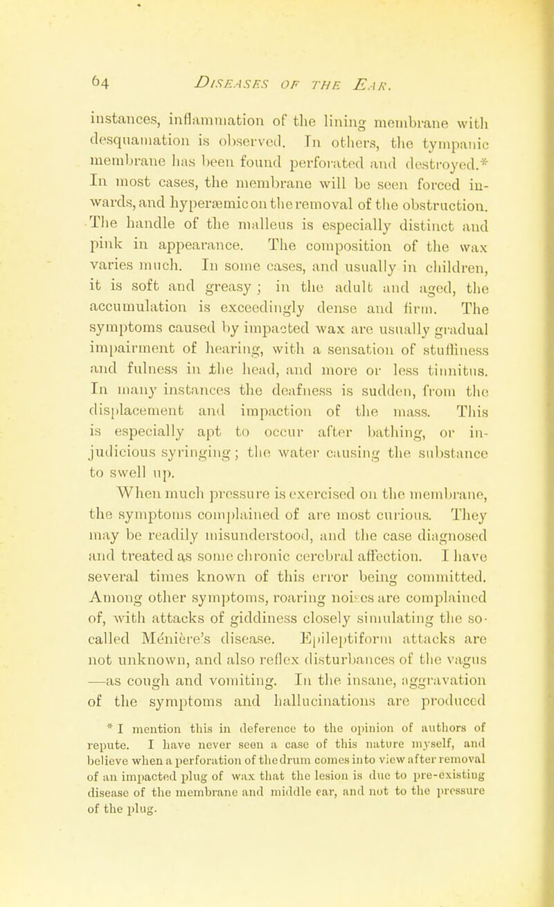 instances, inflammation of tlie lining membrane witli desquamation is observed. In otliers, the tympanic membrane has been found perforated and destroyed.* In most cases, the membrane will be seeii forced in- wards, and hyperajmicontlieremoval of tlie obstruction. The handle of the malleus is especially distinct and pink in appearance. The composition of the wax varies much. In some cases, and usually in children, it is soft and greasy ; in the adult and aged, the accumulation is exceedingly dense and firm. The symptoms caused by impacted wax are usually gradual im[)airment of hearing, with a sensation of stutliness and fulness in the head, and more or less tiiniitus. In many instances the deafness is sudden, from the displacement and impaction of the mass. Tiiis is especially apt to occur after bathing, or in- judicious syringing; the water causing the substance to swell np. When much pressure is exercised on the membrane, the symptoms complained of are most curious. They may be readily misunderstood, and the case diagnosed and treated as some chronic cerebral affection. I have several times known of this error being committed. Among other symptoms, roaring noises are complained of, with attacks of giddiness closely sinudating the so- called M&iere's disease. E|)ileptiform attacks are not unknown, and also reflex disturljances of the vagus —as cough and vomiting. In the insane, aggravation of the symptoms and hallucinations are produced * I mention this in deference to tlie opinion of autliors of repute. I have never seen ii case of this niiture myself, and believe when a perforation of the drum conies into view after removal of an impacted plug of wax tliat the lesion is due to pre-existiug disease of the membrane and middle ear, and not to the pressure of the plug.