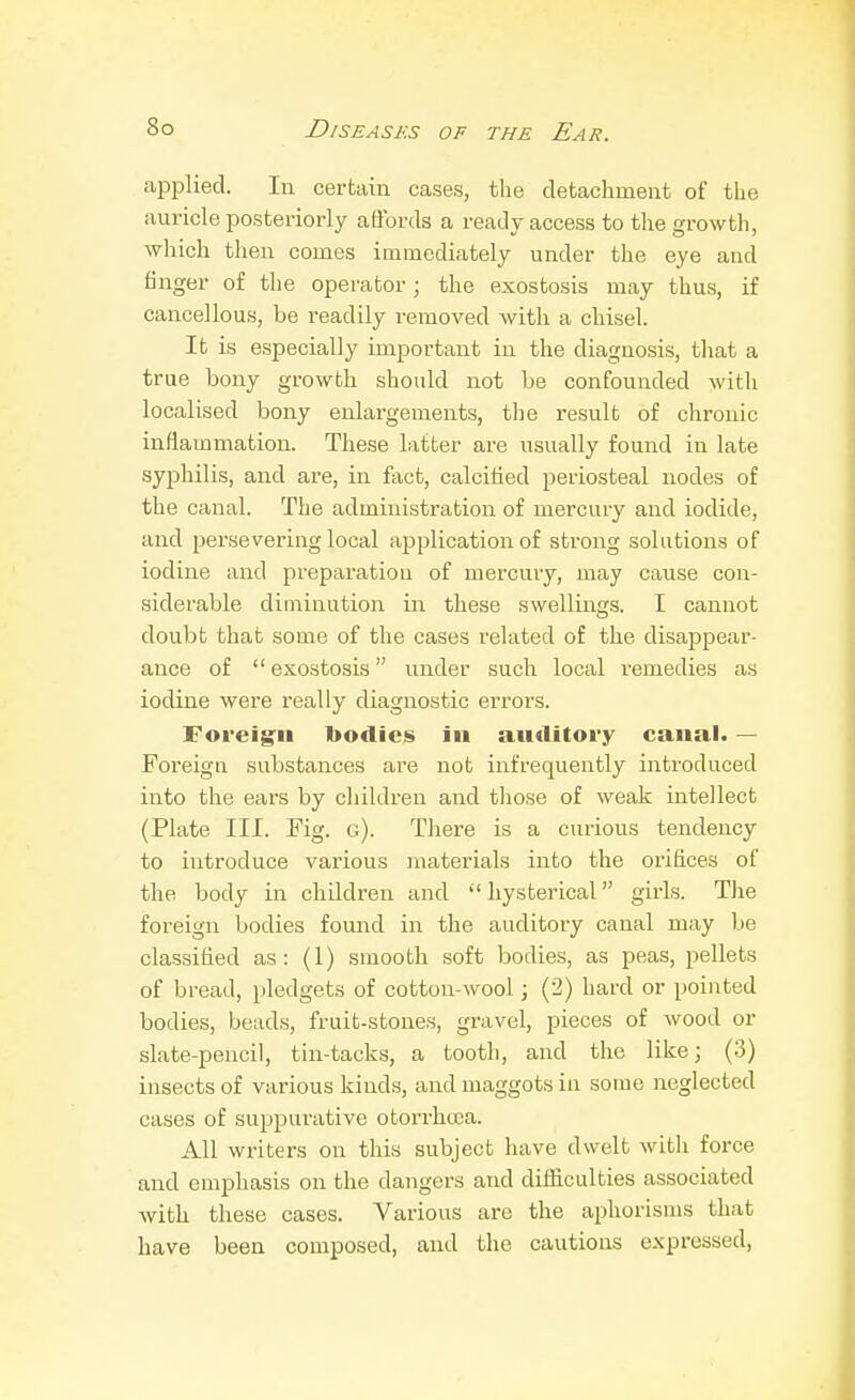 applied. In certain cases, the detachment of the auricle posteriorly affords a ready access to the growth, which then comes immediately under the eye and finger of the operator; the exostosis may thus, if cancellous, be readily removed with a chisel. It is especially important in the diagnosis, that a true bony growth should not be confounded with localised bony enlargements, the result of chronic inflammation. These latter are usually found in late syphilis, and are, in fact, calcified periosteal nodes of the canal. The administration of mercury and iodide, and persevering local application of strong solutions of iodine and preparation of mercury, may cause con- siderable diminution m. these swellings. I cannot doubt that some of the cases I'elated of the disappear- ance of  exostosis under such local remedies as iodine were really diagnostic errors. Foreig:ii bodies in auditory canal. — Foreign substances are not infrequently introduced into the ears by children and those of weak intellect (Plate III. Fig. g). There is a curious tendency to introduce various materials into the orifices of the body in children and hysterical girls. The foreign bodies found in the auditory canal may be classified as: (1) smooth soft bodies, as peas, pellets of bread, pledgets of cotton wool; (2) hard or pointed bodies, beads, fruit-stones, gravel, pieces of wood or slate-pencil, tin-tacks, a tooth, and the like; (3) insects of various kinds, and maggots in some neglected cases of suppurative otorrhuca. All writers on this subject have dwelt with force and emphasis on the dangers and difficulties associated with these cases. Various are the aphorisms that have been composed, and the cautions expressed,
