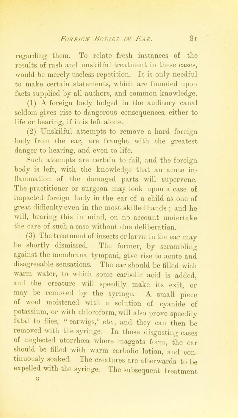 reofardiii them. To relate fi-esh instances of tlie results of rash and unskilful treatment in these cases, would be merely useless repetition. It is only needful to make certain statements, which are founded upon facts supplied by all authors, and common knowledge. (1) A foreign body lodged in the auditory canal seldom gives rise to dangerous consequences, either to life or hearing, if it is left alone. (2) Unskilful attempts to remove a hard foreign body from the ear, are fraught with the greatest danger to hearing, and even to life. Such attempts are certain to fail, and the foreign body is left, with the knowledge that an acute in- flammation of the damaged parts will supervene. The practitioner or surgeon may look upon a case of impacted foreign body in the ear of a child as one of great difficulty even in the most skilled hands ; and he will, bearing this in mind, on no account undertake the care of such a case without due deliberation. (3) The treatment of insects oi- larv;i3 in the ear may be shortly dismissed. The former, by scrambling against the membrana tympani, give rise to acute and disagreeable sensations. The ear should be filled with warm water, to which some carbolic acid is added, and the creature will speedily make its exit, or may be removed by the syringe. A snaall piece of wool moistened with a solution of cyanide of potassium, or with chloroform, will also prove speedily fatal to flies, earwigs, etc., and they can then be removed with the syringe. In those disgusting cases of neglected otorrhoea where maggots form, the ear should be filled with warm carbolic lotion, and con- tinuously soaked. The creatures are afterwards to be expelled with the syringe. The subsequent treatment o