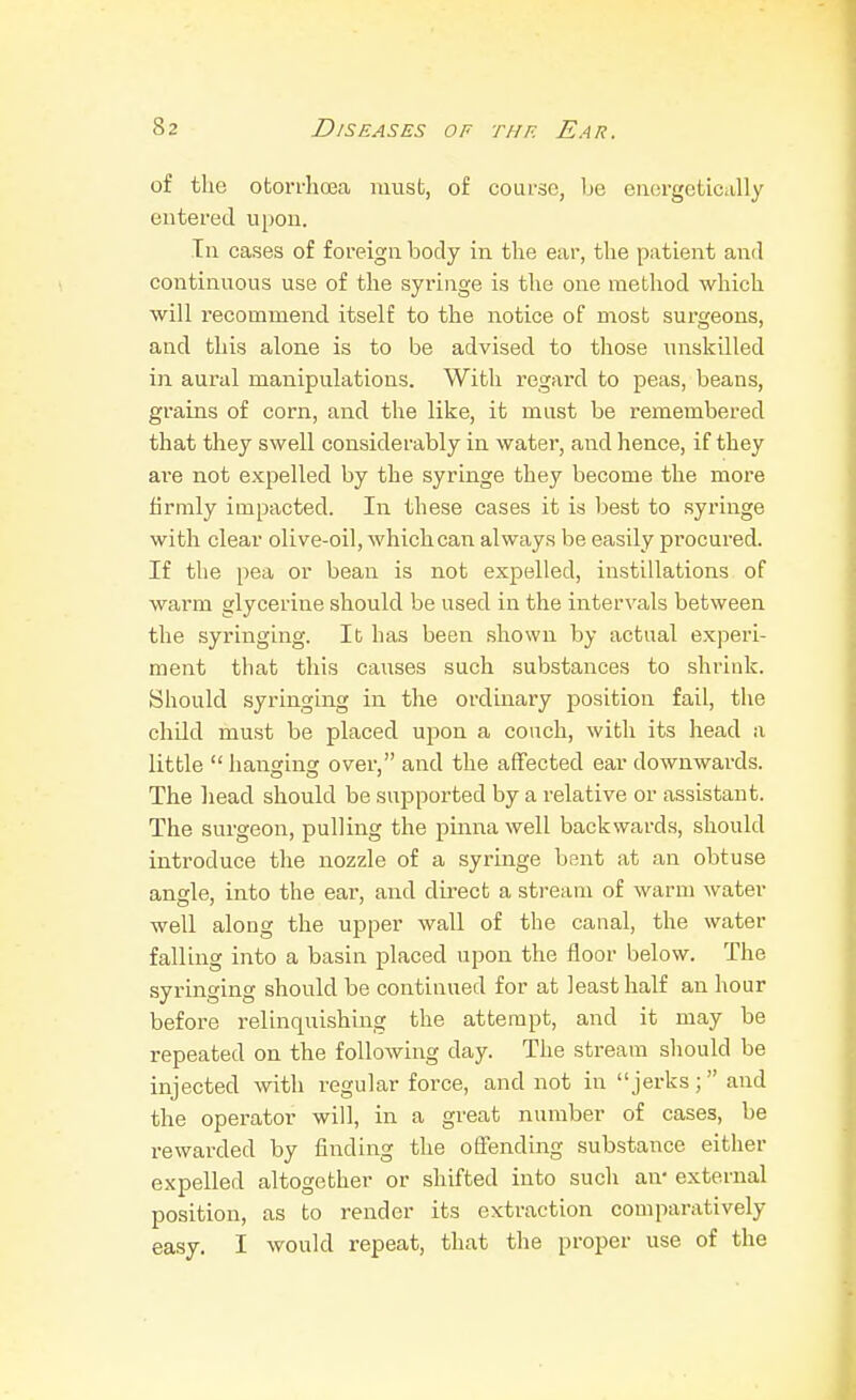 of the otori-ha3a must, of coui-so, be energetically entered upon. In cases of foreign body in the ear, the patient ami continuous use of the syringe is the one method which will recommend itself to the notice of most surgeons, and this alone is to be advised to those iniskilled in aural manipulations. With regard to peas, beans, grains of corn, and the like, it must be remembered that they swell considerably in water, and hence, if they are not expelled by the syringe they become the more firmly impacted. In these cases it is best to syringe with clear olive-oil, which can always be easily pi'ocured. If the pea or bean is not expelled, instillations of warm glycerine should be used in the intervals between the syringing. lb has been shown by actual experi- ment that this causes such substances to shrink. Should syringing in the ordinary position fail, the child must be placed upon a couch, with its head a little hanging over, and the affected ear downwards. The head should be supported by a relative or assistant. The surgeon, pulling the pinna well backwards, should introduce the nozzle of a syringe bent at an obtuse angle, into the ear, and direct a stream of warm water well along the upper wall of the canal, the water falling into a basin placed upon the floor below. The syringing should be continued for at least half an hour before relinquishing the attempt, and it may be repeated on the following day. The stream should be injected with regular force, and not in jerks; and the operator will, in a great number of cases, be rewarded by finding the offending substance either expelled altogether or shifted into such an- external position, as to render its extraction comparatively easy. I would repeat, that the proper use of the