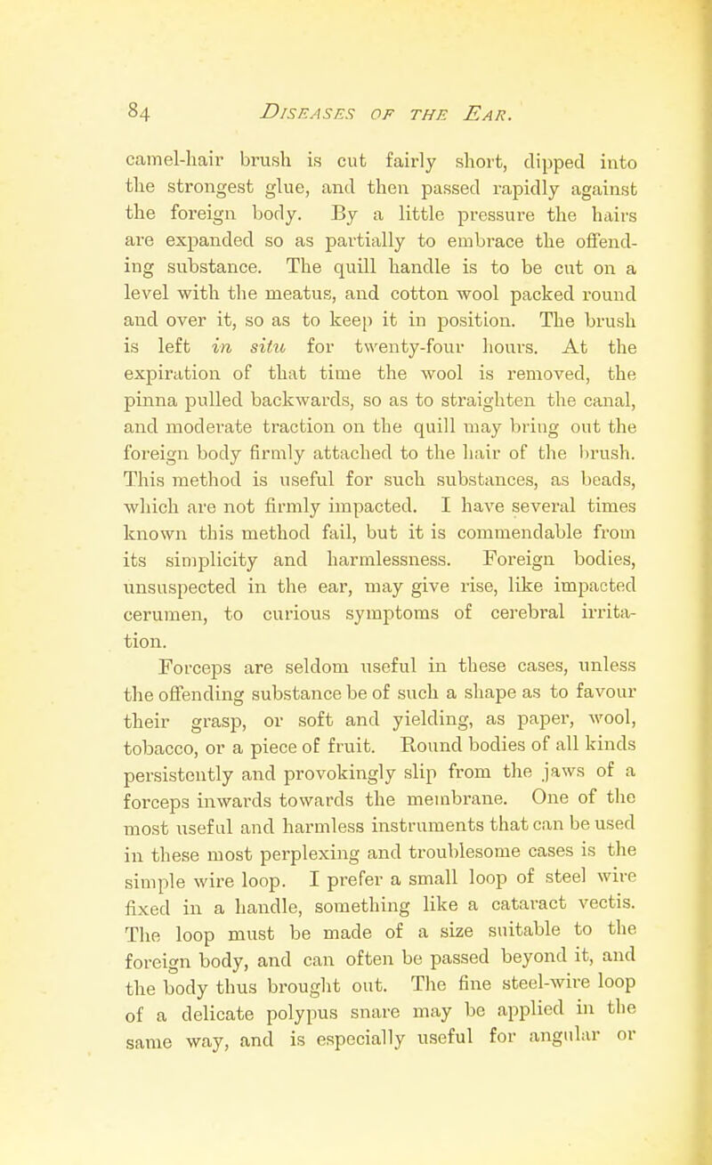 camel-hair brush is cut fairly short, dipped into the strongest glue, and then passed rapidly against the foreign body. By a little pressui'e the hairs are expanded so as partially to embrace the offend- ing substance. The quill handle is to be cut on a level with the meatus, and cotton -wool packed round and over it, so as to keep it in position. The brush is left in situ for twenty-four hours. At the expiration of that time the wool is removed, the pinna pulled backwards, so as to straighten the canal, and moderate traction on the quill may briug out the foreign body firmly attached to the hair of the hru.sh. This method is useful for such substances, as beads, which are not firmly impacted. I have several times known this method fail, but it is commendable from its simplicity and liarmlessness. Foreign bodies, unsuspected in the ear, may give rise, like impacted cerumen, to curious symptoms of cerebral irrita- tion. Forceps are seldom useful in these cases, unless the offending substance be of such a shape as to favour their grasp, or soft and yielding, as paper, wool, tobacco, or a piece of fruit. Round bodies of all kinds persistently and provokingly slip from the jaws of a forceps inwards towards the membrane. One of the most useful and harmless instruments that can be used in these most perplexing and troublesome cases is tlie simple wire loop. I prefer a small loop of steel wire fixed in a handle, something like a cataract vectis. The loop must be made of a size suitable to the foreign body, and can often be passed beyond it, and the body thus brought out. The fine steel-wire loop of a delicate polypus snare may be applied in the same way, and is especially useful for angular or