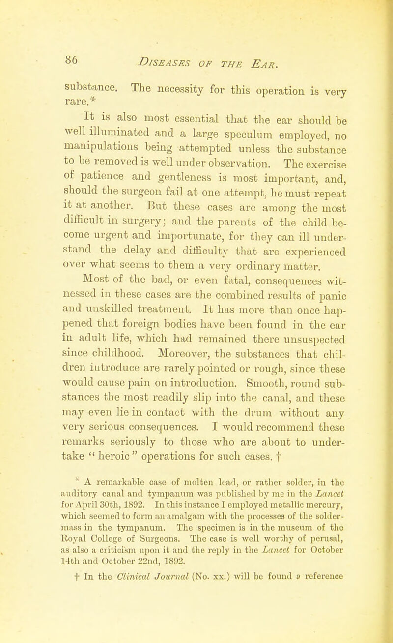 substance. The necessity for this operation is very rare.* It is also most essential that the ear should be well illuminated and a large speculum employed, no manipulations being attempted unless the substance to be removed is well under observation. The exercise of patience and gentleness is most important, and, should the surgeon fail at one attempt, he must repeat it at another. But these cases are among the most difficult in surgery; and the parents of the child be- come urgent and importunate, for they can ill under- stand the delay and difficulty tliat ai'e experienced over what seems to them a very ordinary matter. Most of the bad, or even fatal, consequences wit- nessed in these cases are the combined results of panic and unskilled treatment. It has more than once hap- pened that foreign bodies have been found in the ear in adult life, which had remained there unsuspected since childhood. Moreover, the substances that chil- dren introduce are rarely pointed or rough, since these would cause pain on introduction. Smooth, round sub- stances the most readily slip into the canal, and these may even lie in contact with the drum without any very serious consequences. I would recommend these remarks sei'iously to those who are about to under- take  heroic  operations for such cases, f * A remarkable case of molten lead, or rather solder, iu the auditory canal and tympamim was published by me in the Lancet for April 30th, 1892. In this instance I employed metallic mercury, which seemed to form an amalgam with the i^rocesses of the solder- mass in the tympanum. The specimen is in the museum of the Royal College of Surgeons. The case is well worthy of perusal, as also a criticism upon it and the reply in the Lancet for October 14th and October 22nd, 1892. t In the Clinical Journal (No. xx.) will be found » reference