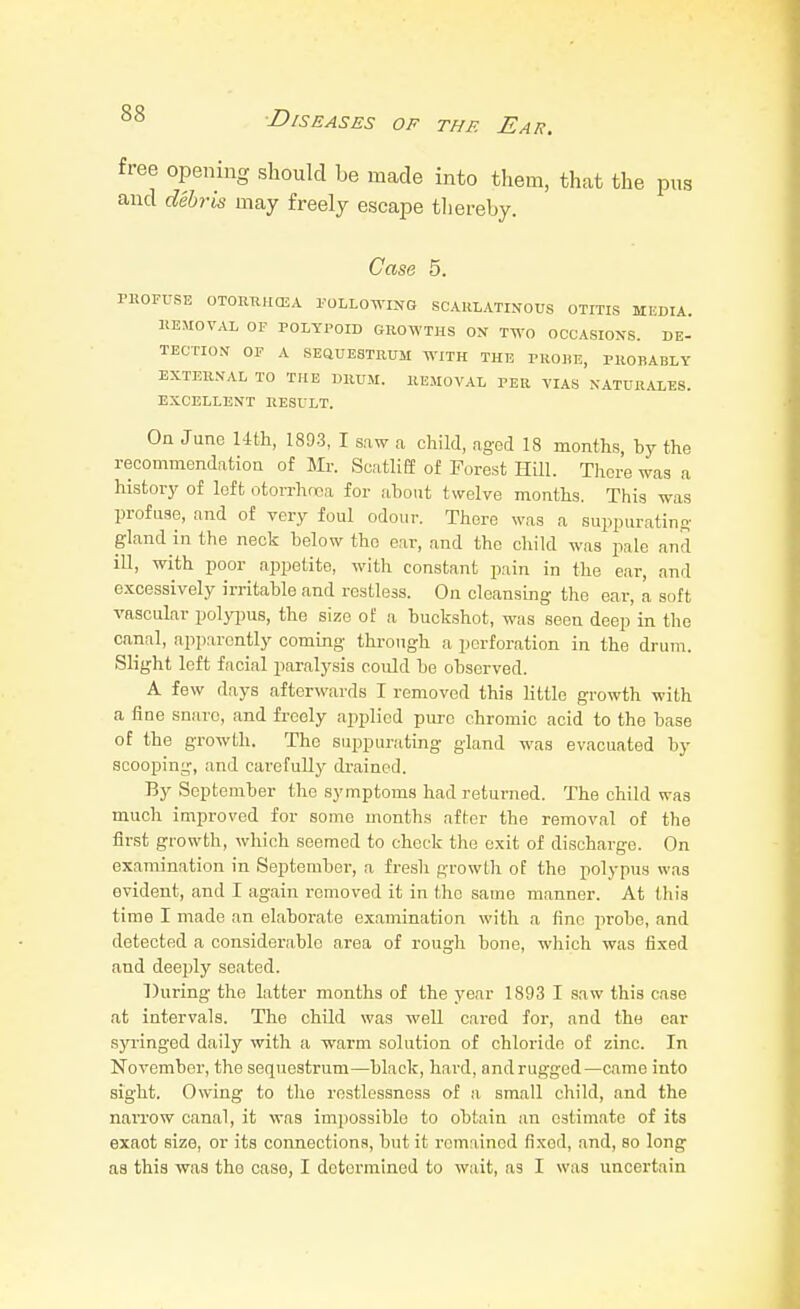 free opening should he made into them, that the pus and debris may freely escape thereby. Case 5. PROFUSE OTOlniH(EA POLLOWING SCARLATINOUS OTITIS MKDIA. REMOVAL OF POLYPOID GROWTHS ON TWO OCCASIONS. DE- TECTIO.V OF A SEaUESTRUM WITH THE PRORE, PROBABLY EXTERNAL TO THE DRUM. REMOVAL PER VIAS NATURALE8. EXCELLENT RESULT. Oa June Uth, 1893, I saw a child, aged 18 months, by the recommendation of Mr. ScatliEe of Forest HUl. There was a histor}' of left otorrhnea for ahout twelve months. This was profuse, and of very foul odour. There was a suppurating gland in the neck below the ear, and the child was pale and ill, with poor appetite, with constant pain in the ear, and excessively irritable and restless. On cleansing the ear, a soft vascular polypus, the size of a buckshot, was seen deep in the canal, apparently coming through a perforation in the drum. Slight left facial paralysis could be observed. A few days afterwards I removed this little growth with a fine sniirc, and freely applied pure chromic acid to the base of the growth. The suppurating gland was evacuated by scooping, and carefully drained. By September the symptoms had returned. The child was much improved for some months after the removal of the first growth, which seemed to check the exit of discharge. On examination in September, a fresh growth of the iiolypus was evident, and I again removed it in the same manner. At this time I made an elaborate examination with a fine iirobe, and detected a considerable area of rough bone, which was fixed and deeply seated. 7)uring the latter months of the year 1893 I saw this case at intervals. The child was well cared for, and the ear sp-inged daily with a warm solution of chloride of zinc. In November, the sequestrum—black, hard, and rugged—came into sight. Owing to the restlessness of a small child, and the narrow canal, it was impossible to obtain an estimate of its exact size, or its connections, but it remained fixed, and, so long as this was the case, I determined to wait, as I was uncertain
