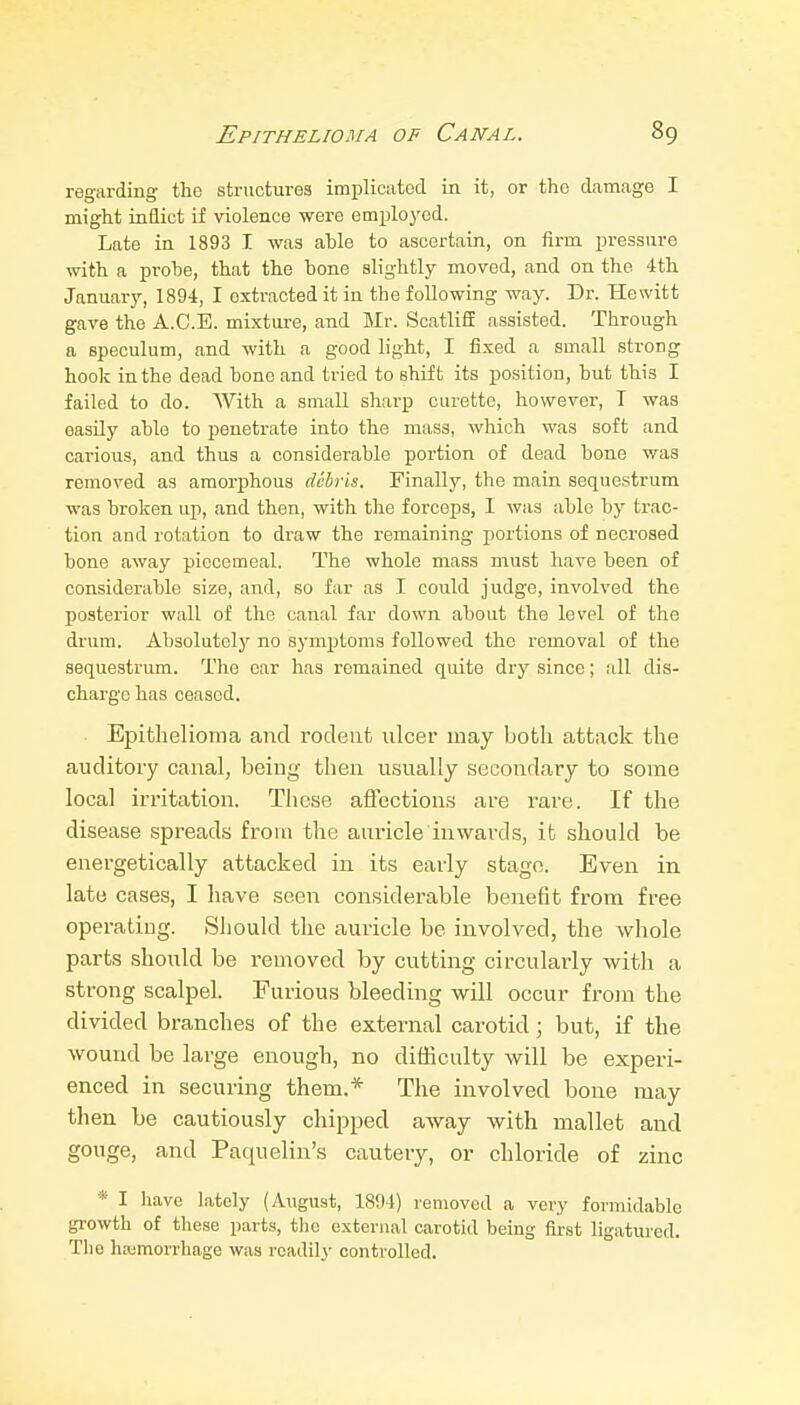 regarding the structures implicated in it, or the damage I might inflict if violence were emplo^^ed. Late in 1893 I was ahle to ascertain, on firm pressure with a probe, that the hone slightly moved, and on the 4th January, 1894, I extracted it in the following way. Dr. Hewitt gave the A.C.E. mixture, and Mr. ScatliS assisted. Through a speculum, and with a good light, I fixed a small strong hook in the dead hone and tried to shift its position, but this I failed to do. With a small sharp curette, however, T was easUy able to penetrate into the mass, which was soft and carious, and thus a considerable portion of dead bone was removed as amorphous debris. Finally, the main sequestrum was broken up, and then, with the forceps, 1 was able by trac- tion and rotation to draw the remaining portions of necrosed bone away piecemeal. The whole mass must have been of considerable size, and, so far as I could judge, involved the posterior wall of the canal far down about the level of the drum. Absolutely no symptoms followed the removal of the sequestrum. The ear has remained quite dry since; all dis- charge has ceased. Epithelioma and rodent idcer may both attack the auditory canal, being then usually secondary to some local irritation. These afiections are rare. If the disease spreads from the auricle inwards, it should be energetically attacked in its early stage. Eveia in late cases, I have seen considerable benefit from free operating. >Should the auricle be involved, the whole parts shoxild be removed by cutting circularly with a strong scalpel. Furious bleeding will occur frojn the divided branches of the external carotid; but, if the wound be large enough, no difficulty will be experi- enced in securing them.* The involved bone may then be cautiously chipped away with mallet and gouge, and Paquelin's cautery, or chloride of zinc * I have lately (August, 1894) removed a very formidable growth of these parts, the external carotid being first ligatm-ed. The hemorrhage was readily controlled.