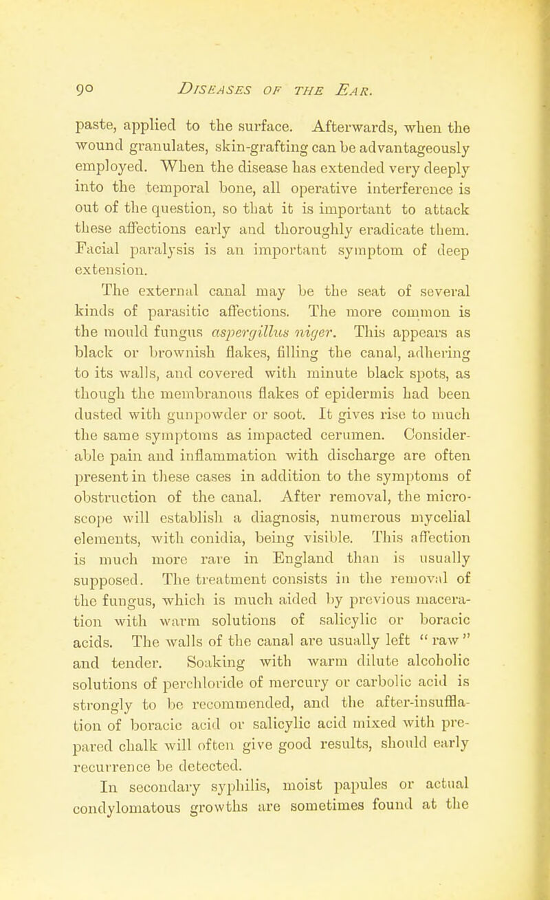 paste, applied to the surface. Afterwards, when the wound granulates, skin-grafting can be advantageously employed. When the disease has extended very deeply into the temporal bone, all operative interference is out of the question, so that it is important to attack these affections early and thoroughly eradicate them. Facial paralysis is an important symptom of deep extension. The external canal may be the seat of several kinds of parasitic affections. The more common is the mould fungus asperyilhis niger. This appears as black or brownish flakes, filling the canal, adhering to its walls, and covered with minute black spots, as though the membranous flakes of epidermis had been dusted with gunpowder or soot. It gives rise to much the same symptoms as impacted cerumen. Consider- able pain and inflammation with discharge are often present in these cases in addition to the symptoms of obstruction of the canal. After removal, the micro- scope will establish a diagnosis, numerous mycelial elements, with conidia, being visible. This affection is much more rare in England than is usually supposed. The treatment consists in the removnl of the fungus, which is much aided by previous macera- tion with Avarm solutions of salicylic or boracic acids. The Avails of the canal are usually left  raw and tender. Soaking with warm dilute alcoholic solutions of perchloride of mercury or carbolic acid is strongly to be recommended, and the after-insufHa- tion of boracic acid or salicylic acid mixed with pre- pared chalk Avill often give good results, should early recurrence be detected. In secondary syphilis, moist papules or actual condylomatous growths are sometimes found at the