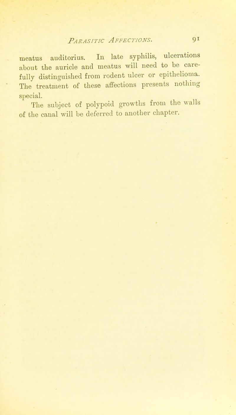 meatus auditorius. In late syphilis, ulcerations about the auricle and meatus will need to be care- fully distinguished from rodent ulcer or epithelioma. The treatment of these affections presents nothing special. The subject of polypoid growths from the walls of the canal will be deferred to another chapter.