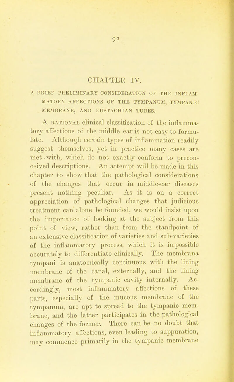 CHAPTER IV. A BRIEF PRELIMINARY CONSIDERATION OF THE INFLAM- MATORY AFFECTIONS OF THE TYMPANUM, TYMPANIC MEMBRANE, AND EUSTACHIAN TUBES. A RATIONAL climcal classification of the inflamma- tory affections of the middle eai- is not easy to formu- late. Although certain types of inflannuation readily suggest themselves, yet in practice many cases are met with, which do not exactly conform to precon- ceived descriptions. An attempt will be made in this cliapter to show that the pathological considerations of the changes that occur in middle-ear diseases present nothing peculiar. As it is on a correct appreciation of pathological changes that judicious treatment can alone be founded, we would insist upon the importance of looking at the subject from this [)oiut of view, rather than from the standpoint of an extensive classification of varieties and sub-varieties of the inflanuiiatory process, which it is impossible accurately to dilFerentiate clinically. The membrana tyinpani is anatomically continuous with the lining membrane of the canal, externally, and the lining membrane of the tympanic cavity internally. Ac- cordingly, most inflammatory aflections of these parts, especially of the mucous membrane of the tympanum, are apt to spread to the tympanic mem- brane, and the latter participates in the pathological changes of the former. There can be no doubt that inflamnmtory affections, even leading to suppuration, may commence primarily in the tympanic membrane