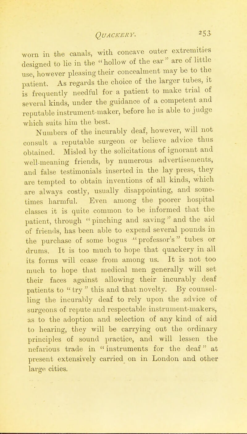 Quackery. ^YO^•n in the canals, with concave outer extremities designed to lie in the hollow of the ear are of little use, however pleasing their concealment may be to the patient. As regards the choice of the larger tubes, it is frequently needful for a patient to make trial of several kinds, under the guidance of a competent and reputable instrument-maker, before he is able to judge which suits him the best. Numbers of the incurably deaf, however, will not consult a reputable surgeon or believe advice thus obtained. Misled by the solicitations of ignorant and well-meaning friends, by numerous advertisements, and false testimonials inserted in the lay press, they are tempted to obtain inventions of all kinds, which are always costly, usually disappointing, and some- times harmful. Even among the poorer hospital classes it is quite common to be informed that the patient, through  pinching and saving  and the aid of friends, has been able to expend several pounds in the purchase of some bogus professor's tubes or drums. It is too much to hope that quackery in all its forms will cease from among us. It is not too much to hope that medical men generally will set their faces against allowing their incurably deaf patients to  try  this and that novelty. By counsel- ling the incurably deaf to rely upon the advice of surgeons of repute and respectable instrument-makers, as to the adoption and selection of any kind of aid to hearing, they will be carrying out the ordinary principles of sound practice, and will lessen the nefarious trade in  instruments for the deaf at present extensively carried on in London and other large cities.