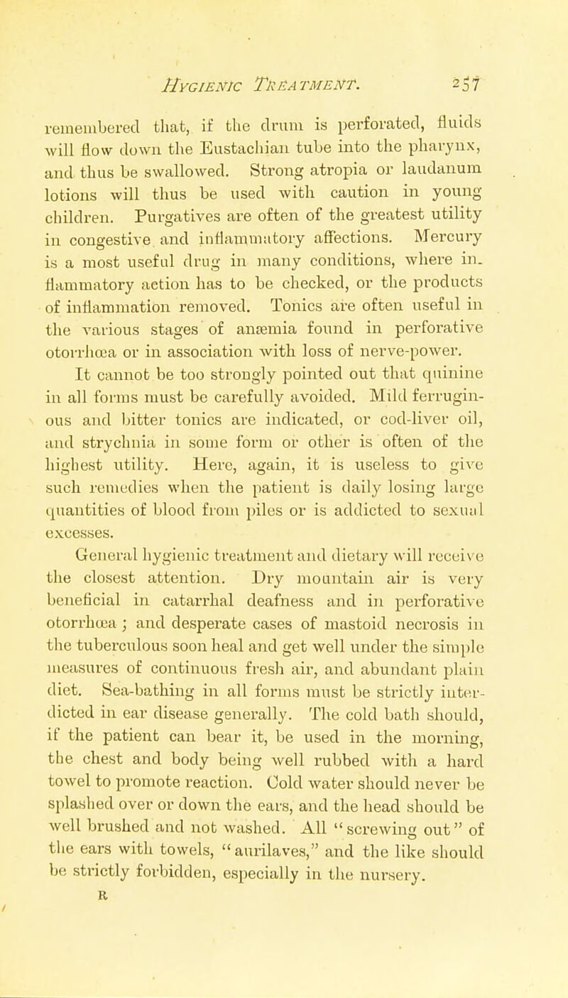 Hygienic TkEA tment. 2^7 remembered that, if the drum is perforated, fluids will flow down the Eustachian tube into the pharynx, and, thus be swallowed. Strong atropia or laudanum lotions will thus be used with caution in young children. Purgatives are often of the greatest utility in congestive and inflammatory affections. Mercury is a most useful drug in many conditions, where in. flammatory action has to be checked, or the products of inflammation removed. Tonics are often useful in the various stages of anjemia found in perforative otorrhcea or in association with loss of nerve-power. It cannot be too strongly pointed out that quinine in all forms must be cai'efuUy avoided. Mild ferrugin- V ous and bitter tonics are indicated, or cod-liver oil, and strychnia in souie form or other is often of the highest utility. Here, again, it is useless to give such remedies when the patient is daily losing large quantities of blood from piles or is addicted to sexual excesses. General hygienic treatment and dietary will receive the closest attention. Dry mountain air is very beneficial in catarrhal deafness and in perforative otorrhcea; and desperate cases of mastoid necrosis in the tuberculous soon heal and get well under the simple measures of continuous fresh air, and abundant plain diet. Sea-bathing in all forms must be strictly inter- dicted in ear disease generally. The cold bath should, if the patient can bear it, be used in the morning, the chest and body being well rubbed with a hard towel to promote reaction. Cold water should never be splashed over or down the ears, and the head should be well brushed and not washed. All screwing out of the ears with towels,  aurilaves, and the like should be strictly forbidden, especially in the nursery. R