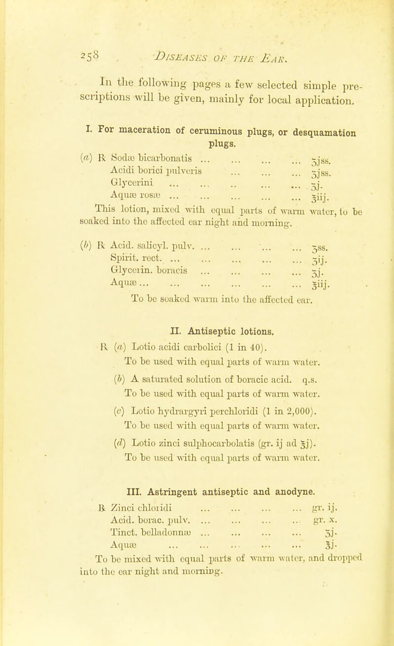 Ill the following pages a few selected simple pre- scriptions will be given, mainly for local application. I. For maceration of ceruminous plugs, or desquamation plugs. (a) R Sodio bicarbonatis ... ... ... ... -jst;. Acidi borici pulveiis -jss. Glycorini ... ... .. -j AquaB losic ... ... ... ... ... sjij This lotion, mixed wth equal parts of waxm water, to be soaked into tbe affected car nigbt afid morning-. {!>) R Acid, salicyl. piilv -ss. Spii-it. rect ^ij. Glycerin, boracis ^j. Aquie giij. To be soaked warm into tbe affected ear. II. Antiseptic lotions. Ix (a) Lotio acidi carboUci (1 in 40). To be used with equal parts of waim water. {h) A saturated solution of boracic acid. q.s. To be used with equal jjarts of wai-m water. (6') Lotio hj'di-argyri percbloridi (1 in 2,000). To be used with equal jmrts of warm water. {(I) Lotio zinci sulphocarbolatis (gr. ij ad gj). To be used with equal parts of waim water. III. Astringent antiseptic and anodyne. R Zinci chloiidi ... ... ... ... gi'. Acid, borac. pulv. ... ... ... ... gi. x. Tinct. belladonniu 5j. Aquas 5j. To be mixed with cqiuil parts of warm water, and dropped into the ear night and momipg.