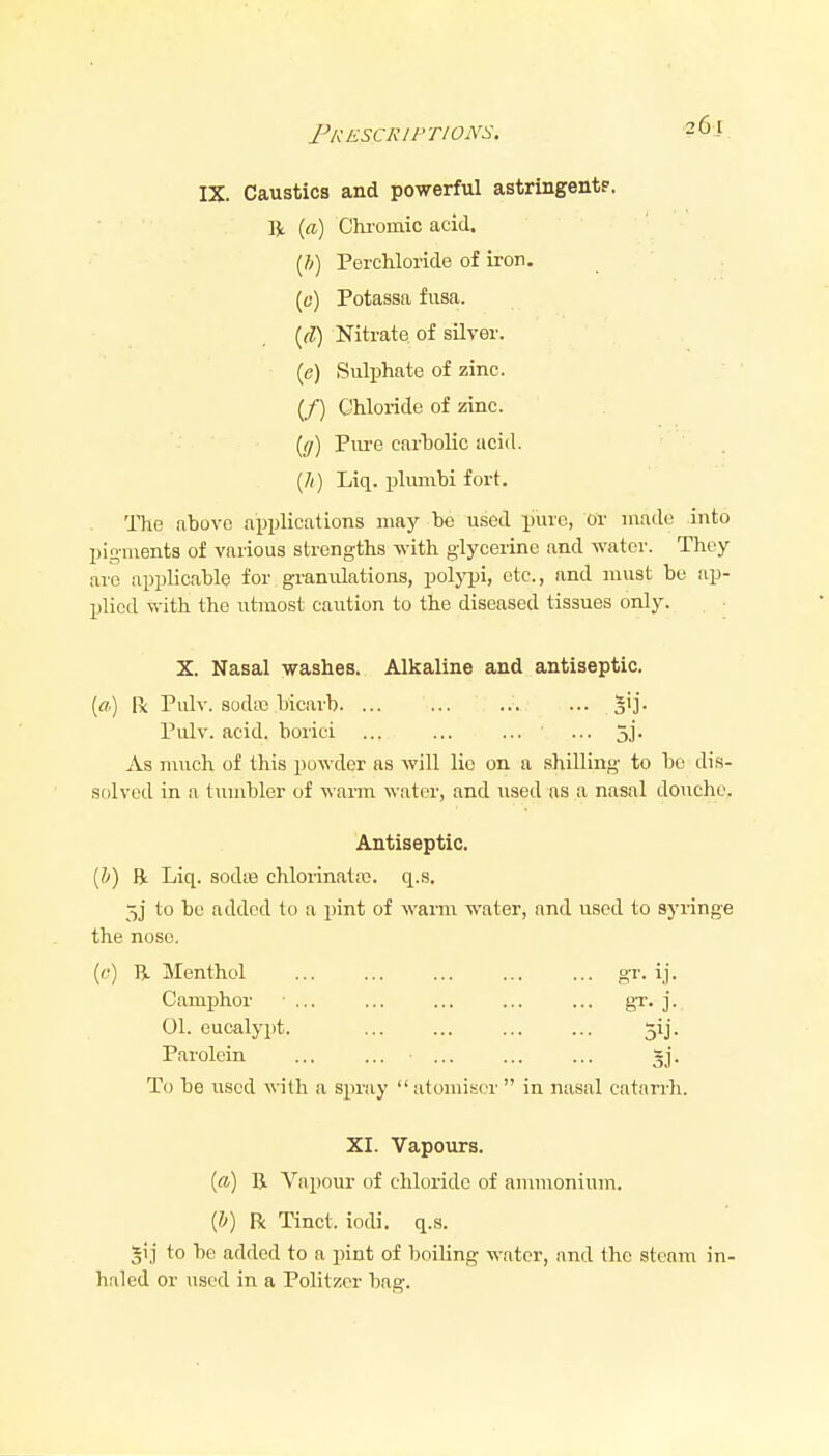 FkESCRII'TIONS. ■26[^ IX. Caustics and powerful astringent?. R (a) Chi'omic acid. {!)) PercMoride of iron. (tf) Potassa fusa. {d) Nitrate of silver. (e) Sulphate of zinc. (/) Chloride of zinc. ((/) Piu-e carholic acid. (/() Liq. plumbi fort. The abuvo applications may be used piire, oi- made into pigments of various strengths with glycerine and water. They are applicable for granulations, polypi, etc., and must be ap- plied with the utmost caution to the diseased tissues only. X. Nasal yrashes. Alkaline and antiseptic. [a) R Piilv. soda3 bicarb ... S'j. Piilv. acid, borici ... ... 5]'. As much of this powder as will lie on a shilling to bo dis- solved in a tuuibler of wann water, and used ns a nasal douche. Antiseptic. [h) Bt Liq. sodte chlorinataj. q.s. 5j to be added to a pint of wanu water, and used to syringe the nose. (t?) B, Menthol gr- ij- Camxjhor ■ ... ... ... ... ... gT. ]. 01. eucalypt. ... ... ... ... 5ij. Parolein ... ... ... ... ... gj. To be used with a spray  atomiser  in nasal catarrh. XI. Vapours. [a) E Vajiour of chloride of ammonium. {h) R Tinct. iodi. q.s. 5i j to be added to a pint of boiling water, and the steam in- haled or used in a PoHtzcr baa-.