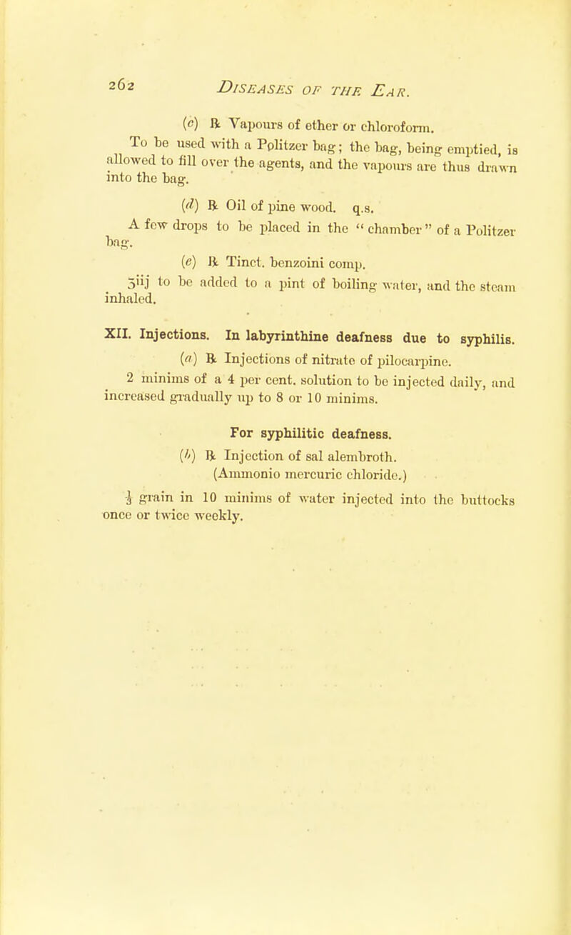 (c) R Vapours of ether or chloroform. To be used with a PpUtzer bag; the bag, being emptied, is aUowed to fiU over the agents, and the vapours are thus drawTi into the bag. {tl) R Oil of pine wood. q.s. A few drops to be placed in the  chamber  of a Politzer bag. (e) ft. Tinct. benzoini comp. 5'ii to be added to a pint of boiling water, and the steam inhaled. XII. Injections. In labyrinthine deafness due to syphilis. {(t) ft Injections of nitrate of pilocarpine. 2 ininims of a 4 per cent, solution to be injected daily, and increased giadually up to 8 or 10 minims. For syphilitic deafness. (//) ft Injection of sal alembroth. (Ammonio mercuric chloride.) •J grain in 10 minims of water injected into the buttocks once or twice weekly.