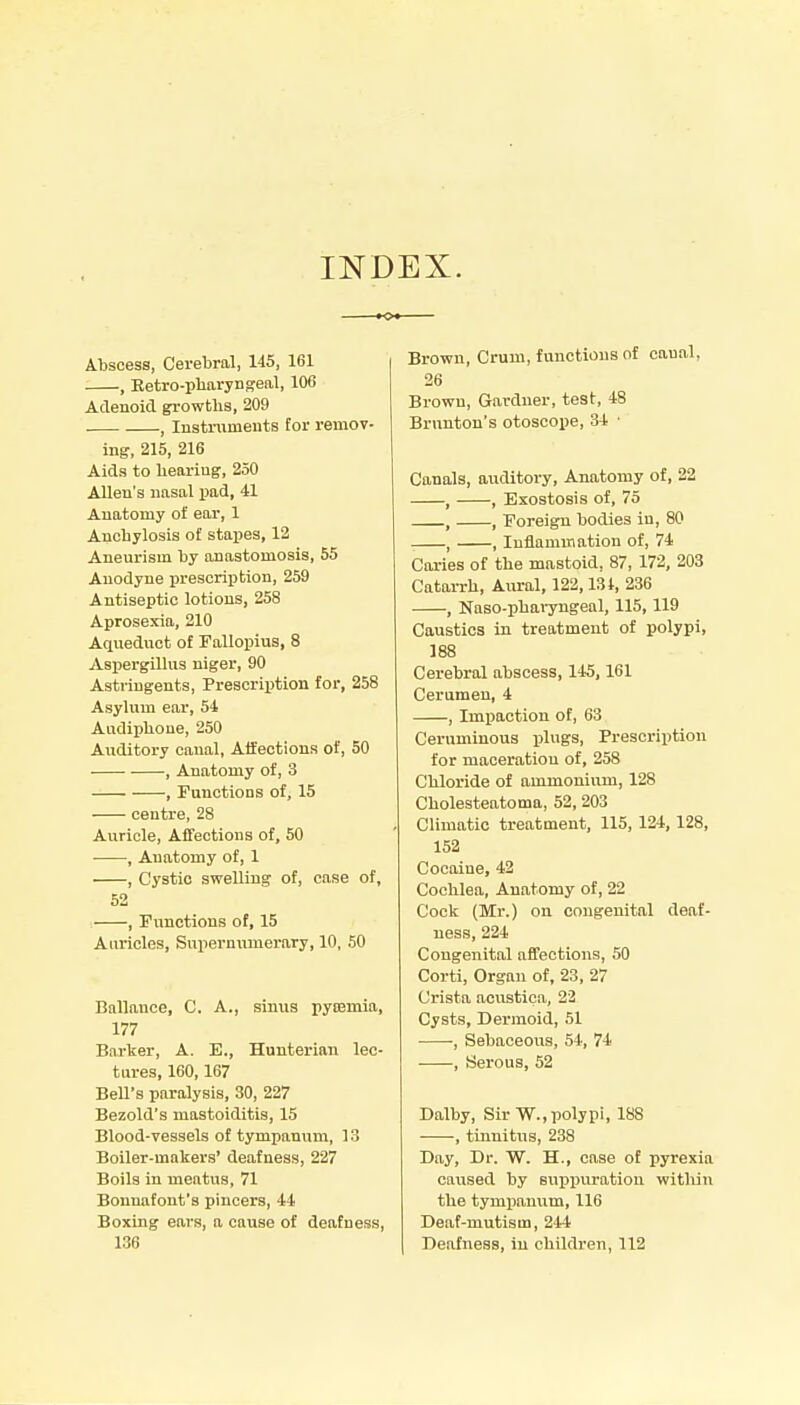 INDEX. Abscess, Cerebral, 145, 161 , Retro-pharynseal, 106 Aclenoid growths, 209 . , lustrumeuts for remov- ing, 215, 216 Aids to hearing, 250 Allen's nasal pad, 41 Anatomy of ear, 1 Anchylosis of stapes, 12 Aneurism by anastomosis, 55 Anodyne prescription, 259 Antiseptic lotions, 258 Aprosexia, 210 Aqueduct of Fallopius, 8 Aspergillus niger, 90 Astringents, Prescription for, 258 Asylum ear, 54 Audiphoue, 250 Auditory canal, Affections of, 50 , Anatomy of, 3 , Functions of, 15 centre, 28 Auricle, Affections of, 50 , Anatomy of, 1 , Cystic swelling of, case of, 52 , Fimctions of, 15 Auricles, Supernumerary, 10, 50 Ballauce, C. A., sinus pycemia, 177 Barker, A. E., Hunterian lec- tures, 160,167 Bell's paralysis, 30, 227 Bezold's mastoiditis, 15 Blood-vessels of tympanum, 13 Boiler-makers' deafness, 227 Boils in meatus, 71 Bonnafont's pincers, 44 Boxing ears, a cause of deafness, 136 Brown, Crum, functions of canal, 26 Brown, Gardner, test, 48 Brnnton's otoscope, 34 ■ Canals, auditory. Anatomy of, 22 , , Exostosis of, 75 , , Eoreign bodies in, 80 , , Inflammation of, 74 Caries of the mastoid, 87, 172, 203 CataiTh, Aural, 122,13t, 236 , Naso-phai-yngeal, 115,119 Caustics in treatment of polypi, 188 Cerebral abscess, 145,161 Cerumen, 4 , Impaction of, 63 Ceruminous plugs. Prescription for maceration of, 258 Chloride of ammonium, 128 Cholesteatoma, 52, 203 Climatic treatment, 115, 124, 128, 152 Cocaine, 42 Cochlea, Anatomy of, 22 Cock (Mr.) on congenital deaf- ness, 224 Congenital affections, 50 Corti, Organ of, 23, 27 Crista acustica, 22 Cysts, Dermoid, 51 ■ , Sebaceous, 54, 74 -—-, Serous, 52 Dalby, Sir W.,polypi, 188 , tinnitus, 238 Day, Dr. W. H., case of pyrexia caused by suppuration witliin the tympanum, 116 Deaf-mutism, 244 Deafness, in children, 112
