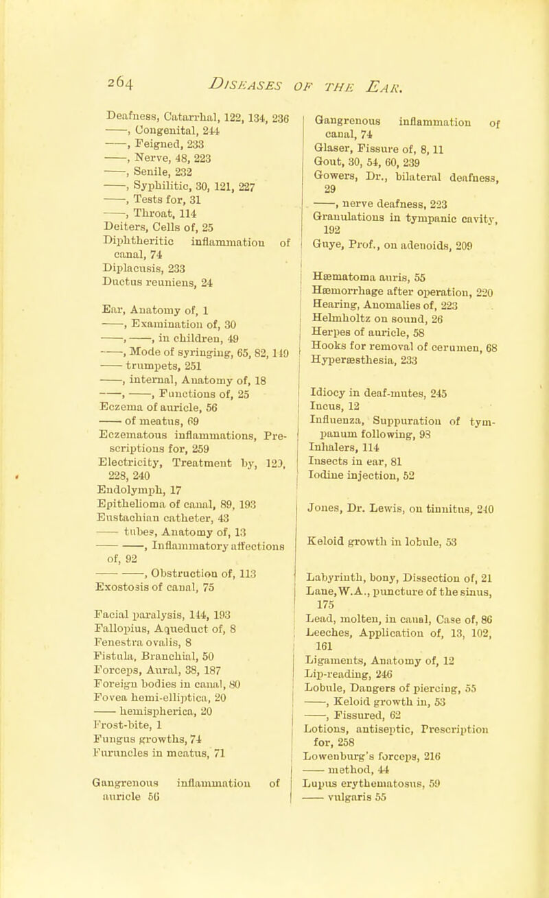 Deafness, Catarrlial, 122, 134., , Uougenital, 24-1 , Feigned, 233 , Nerve, 48, 223 , Senile, 232 , Syphilitic, 30, 121, 227 , Tests for, 31 , Throat, 114 Deiters, CeUs of, 25 Diphtheritic inflanunation canal, 74 Diplacusis, 233 Ductus reunieus, 24 Ear, Anatomy of, 1 , Examination of, 30 , , in children, 49 , Mode of syringing, 65, 82, trumijets, 251 , internal, Anatomy of, 18 , , r unctions of, 25 Eczema of auricle, 56 of meatus, 69 Eczematous inflammations. Pre- scriptions for, 259 Electricity, Treatment by, 12J, 228, 240 Endolymjih, 17 EpitheUoma of canal, 89, 193 Eustachian catheter, 43 tube?, Anatomy of, 13 , Inflammatory affections of, 92 , Obstruction of, 113 Exostosis of canal, 75 Facial paralysis, 114, 193 Fallopius, Aqueduct of, 8 Fenestra ovalis, 8 Fistula, Branchial, 50 I'orceps, Aural, 38, 187 Foreign bodies in canal, SO Fovea hemi-elli])tica, 20 hemispherica, 20 Frost-bite, 1 Fungus growths, 74 Furuncles iii meatus, 71 Gangrenous inflammation of auricle SU 36 Gangrenous inflammation of canal, 74 Glaser, Fissure of, 8,11 Gout, 30, 54, 60, 239 Gowers, Dr., bilateral deafness, 29 , nerve deafness, 223 Graniilations in tympanic carfty 192 of j Guye, Prof., on adenoids, 209 I Hfflmatoma auris, 55 Haemorrhage after operation, 220 Hearing, Anomalies of, 223 Helmholtz on sound, 26 Herpes of aui-icle, 58 Hooks for removal of cerumen, 68 HyijerEBSthesia, 233 Idiocy in deaf-mutes, 245 Incus, 12 Influenza, Suppuration of tym- panum following, 93 Inhalers, 114 Insects in ear, 81 J Iodine injection, 52 Jones, Dr. Lewis, on tinnitus, 240 Keloid growth in lobule, fA Labyrinth, bony, Dissection of, 21 Lane, W.A., puncture of the sinus, 175 Lead, molten, in canal, Case of, 86 I Leeches, Application of, 13, 102, 161 Ligaments, Anatomy of, 12 I Liji-reading, 246 j Lobule, Dangers of i^iercing, o.) I , Keloid growth in, 5:3 , Fissured, 62 Lotions, antiseptic, Prescription for, 258 Loweuburg's forceps, 216 method, 44 Lupus erythematosus, 59 vulgaris 55