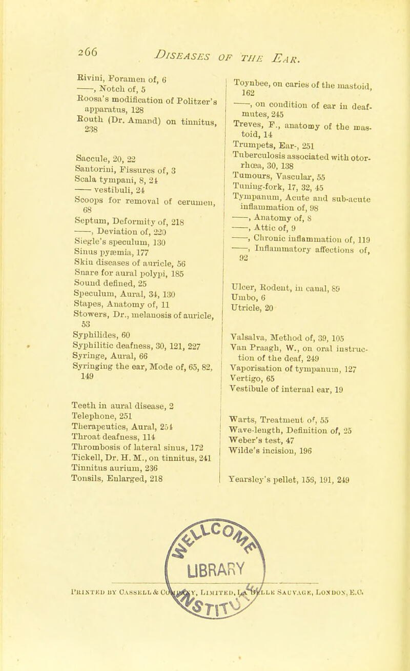 Eivini, Foramen of, 6 , Notch of, 5 Eoosa's modiliciition of Politzer's apiiaratus, 128 Eouth (Dr. Amancl) on tinnitus. 238 Saccule, 20, 22 Sautorini, Tissm-es of, 3 Scala tympaui, 8, 2t vestibuli, 24 Scoops for removal of cerumen C8 Septum, Deformity of, 218 , Deviation of, 220 Siegle's speculum, 130 Sinus pypjmia, 177 Skin diseases of auricle, 56 Snare for aural ijolypi, 185 Sound defined, 25 Speculum, Aural, 34, 130 Stapes, Anatomy of, 11 Stowers, Dr., melanosis of aiu'iele, 53 Syphilides, 60 Syphilitic deafness, 30, 121, 227 Syringe, Aural, 66 Syringing the ear, Mode of, 65, 82, t 149 j I Teeth in aural disease, 2 | Telephone, 251 Therapeutics, Aural, 2jt I Throat deafness, 114 Thrombosis of lateral sinus, 172 Tickell, Dr. H. M., on tinnitus, 241 Tinnitus aurium, 236 Tonsils, Enlarged, 218 Toynbee, on caries of the mastoid 162 , on condition of ear in deaf- mutes, 245 Treves, F., anatomy of the mas- toid, 14 Trumpets, Ear-, 251 Tuberculosis associated with otor- rhcea, 30, 138 Tumours, Vasculai-, 55 Tuning-fork, 17, 32, 45 Tympanum, Acute and sub-acute inflammation of, 98 , Anatomy of, S , Attic of, 9 • , Chronic inflammation of, 119 , Inflammatory affections of, 92 Ulcer, Rodent, in canal, 69 Umbo, 6 Utricle, 20 Valsalva, Method of, 39, 105 Van Praagh, W., on oral instrao- tion of the deaf, 249 Vaijorisation of tympanum, 127 Vertigo, 65 Vestibule of internal ear, 19 Warts, Treatment of, 55 Wave-length, Definition of, 25 Weber's test, 47 Wilde's incision, 196 Yearsley's pellet, 156, 191, 249