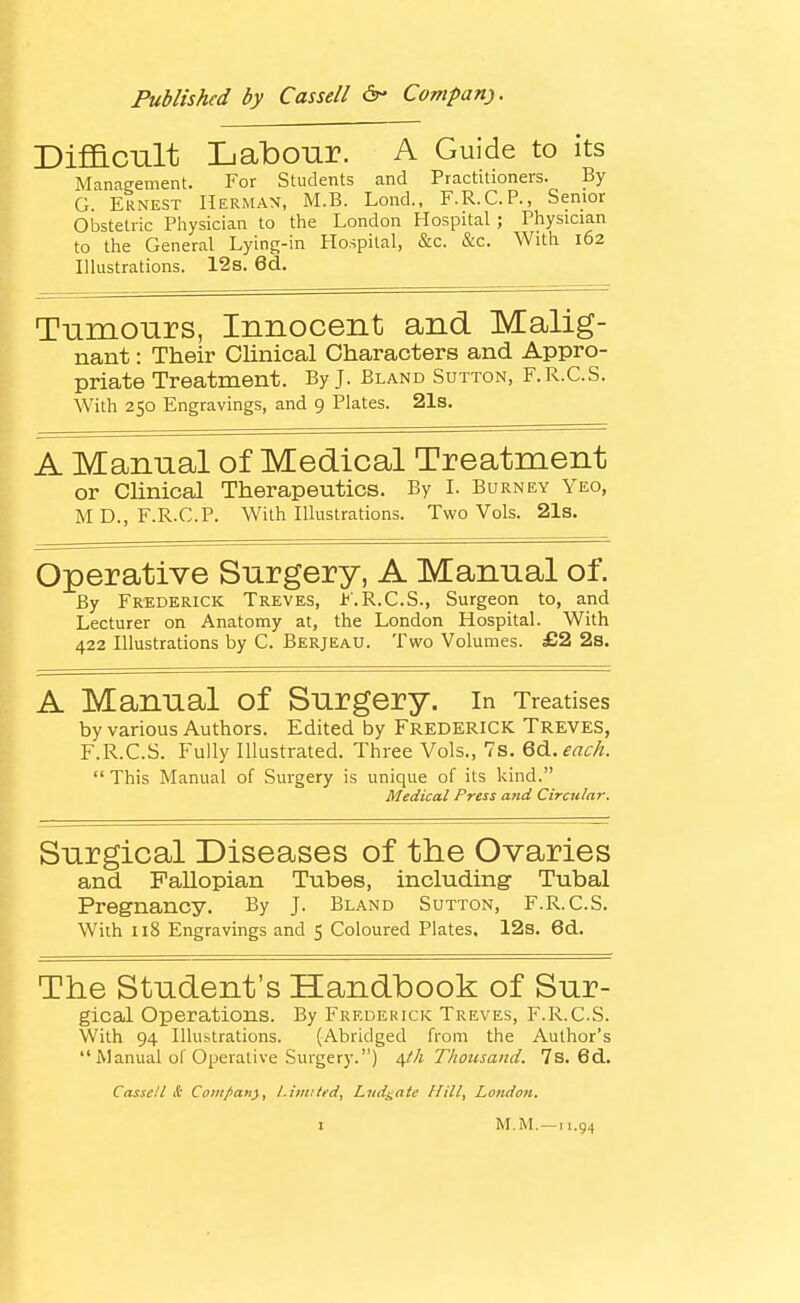 Published by Cassell Company). Difiacult Labonr. A Guide to its Management. For Students and Practitioners. By G. Ernest Herman, M.B. Lond., F.R.C.P., Senior Obstetric Pliysician to the London Hospital ; Physician to the General Lying-in Hospital, &c. &c. With 162 Illustrations. 12s. 6d. Tiimonrs, Innocent and Malig- nant : Their Clinical Characters and Appro- priate Treatment. By J. Bland Sutton, F.R.C.S. With 250 Engravings, and 9 Plates. 21s. A Manual of Medical Treatment or Chnical Therapeutics. By L Burney Yeo, MD., F.R.C.P. With Illustrations. Two Vols. 21s. Operative Surgery, A Manual of. By Frederick Treves, F.R.C.S., Surgeon to, and Lecturer on Anatomy at, the London Hospital. With 422 Illustrations by C. Berjeau. Two Volumes. £2 2s. A Manual of Surgery, in Treatises by various Authors. Edited by FREDERICK TREVES, F.R.C.S. Fully Illustrated. Three Vols., 7s. QA,each.  This Manual of Surgery is unique of its kind. Medical Press and Circular. Surgical Diseases of the Ovaries and Fallopian Tubes, including Tubal Pregnancy. By J. Bland Sutton, F.R.C.S. With 118 Engravings and 5 Coloured Plates. 12s. 6d. The Student's Handbook of Sur- gical Operations. By Frederick Treves, F.R.C.S. With 94 Illubtrations. (Abridged from the Author's  Manual of Operative Surgery.) a,th Thousand. 7s. 6d. Cnsscll lE Coiii/>a»y^ l.itmtfd^ Lud^ntc Hill^ Londo7i.