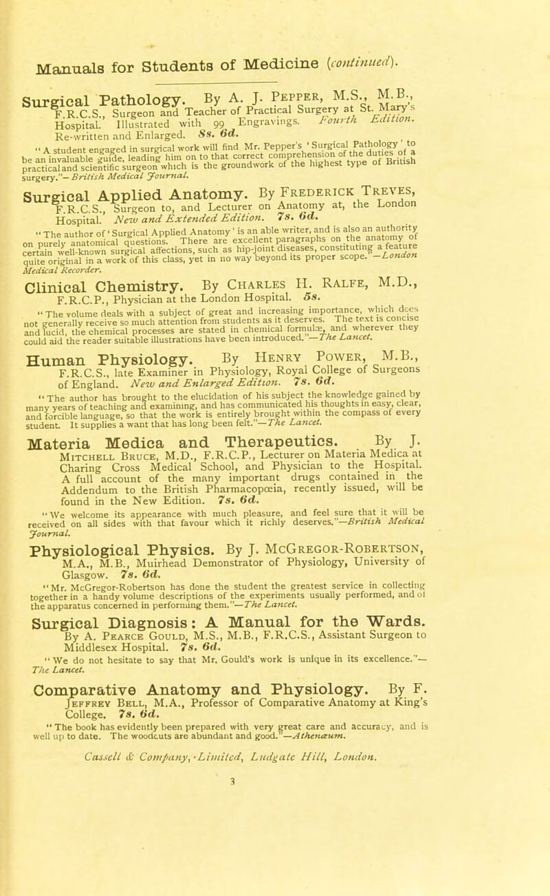 Manuals for Students of Medicine {continued). Surgical Pathology. By A J. Pepper, M S., M^-, F.R.C.S., Surgeon and Teacher of Practical Surgery St Ma^^ Hospital. Illustrated with 99 Engravings. I'ouyth EdUion. Re-writlen and Enlarged. Ss. 6d.  A student engaged in surgical work will find Mr. Pepper's • SH'S'' Pf 'Pfy.,' be an invXable |uide, leadin| him on to that correct comprehension ?f t^^^ <1^«' .° p?ac?icSd scientific surgeon which is the groundwork of the highest type of British surgery.- BriCish Medical Journal. Surgical Applied Anatomy. By Frederick Treves, F R C S., Surgeon to, and Lecturer on Anatomy at, the London Hospital.' Meiu and Extended Edition. 7s, Od. •• The author of Surgical Applied Anatomy' is an able writer, and is also an authority on pIreanTom'cal questions^ There are excellent paragraphs °n. he anatonvy of certain well-known surgical affections, such as hip-joint diseases, constituting quite orighialin a work of this class, yet in no way beyond its proper scope. -London Medical Recorder, Clinical Chemistry. By Charles H. Ralfe, M.D., F.R.C.P., Physician at the London Hospital. 5s. The volume deaU with a subject of great and increasing importance which docs not generally receive so much attention from students as it deserves. The text is concise Sndfudd. the chemical processes are stated in chemical formute and wherever they could aid the reader suitable illustrations have been introduced. —J/te Lancet. Human Physiology. By Henry Power, M.B., F.R.C.S., late Examiner in Physiology, Royal College of Surgeons of England. New and Enlarged Edition. 7s. 6d.  The author has brought to the elucidation of his subject the knowledge gained by manv vears of teaching and examining, and has communicated his thoughts in easy, clear, and forcible language, so that the wdrk is entirely brought within the compass of every student. It supplies a want that has long been felt.—7Ac Lancet. Materia Medica and Therapeutics. By J. Mitchell Bruce, M.D., F.R.C.P., Lecturer on Materia Medica at Charing Cross Medical School, and Physician to the Hospital. A full account of the many important drugs contained in the Addendum to the British Pharmacopoeia, recently issued, will be found in the New Edition. 7s. 6d. We welcome its appearance with much pleasure, and feel sure that it will be received on all sides with that favour which it richly deserves.—A Medical Journal. Physiological Physics. By J. McGregor-Robertson, M.A., M.B., Muirhead Demonstrator of Physiology, University of Glasgow. 7s. 6d.  Mr. McGregor-Robertson has done the student the greatest service in collecting together in a handy volume descriptions of the experiments usually performed, and ot the apparatus concerned in performing them.—The La?icet. Surgical Diagnosis: A Manual for the Wards. By A. Pearce Gould, M.S., M.B., F.R.C.S., Assistant Surgeon to Middlesex Hospital. 7s. 6d. We do not hesitate to say that Mr. Gould's work is unique in its excellence.— T/te Lancet. Comparative Anatomy and Physiology. By F. Jeffrey Bell, M.A., Professor of Comparative Anatomy at King's College. 7s. ad.  The book has evidently been prepared with very great care and accuracy, and is well up to date. The woodcuts are abundant and good. —Athenaum, Cas.icU & Company,-Liiniicd, Ludgatc Hill, London.