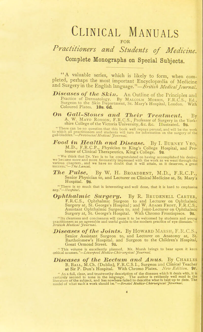 Clinical Manuals FOR Praciitioners and Students of Medicine. Complete Monographs on Special Subjects. A valuable series, which is likely to form, when com- pleted, perhaps the most important Encyclopedia of Medicine and Surgery in the English language, —ifMedical Journal. Diseases of the Skin. An Outline of the Principles and Practice of Dermatology. By Malcolm Morris, F.R.C.S., Ed , Surgeon to the Skin Department, St. Mary's Hospital, London. With Coloured Plates. lOs. 6d. On Gall-stones and Their Treatment. By A. W. Mayo Robson, F.R.C.S., Professor of Surgery in the York- shire College of the Victoria University, &c. &c. Illustrated. 93.  There can be no question tliat Ihis book well repays perusal, and will be the work !'^'! . practitioners and students will turn for information on the surgery of the yall-bladder. —Provincial Mrdical Jovrttal. Food in Health and Disease. By I. Bur.ney Veo, M.D., F.R.C.P., Physician to King's College Hospital, and Pro- fessor of Clinical Therapeutics, King's College. 9s. We think that Dr. Yeo is to be congratulated on having accomplished his desire; we became more and more favourably impressed with the work as we went through the various chapters, and we have no doubt that it will attain, as it deserves, a great success.' —The Lancet. The Pulse. By W. H. Broadbent, M.D., F.R.C.P., Senior Physician to, and Lecturer on Clinical Medicine at, St. Mary's Hospital. 9b.  There is so much that is interesting and well done, that it is hard to emphasise Ssiy.—Hospital, Ophthalmic Surgery. By R. Brudenell Carter, F.R.C.S., Ophthalmic Surgeon to and Lecturer on Ophthalmic Surgery at, St. George's Hospital; and W. Ad.^ms Frost, F.R.C.S., Assistant Ophthalmic Surgeon to, and Joint-Lecturer on Ophthalmic Surgery at, St. George's Hospital. With Chrome Frontispiece. 98. Its clearness and conciseness will cause it to be welcomed by students and young practitioners as an agreeable and useful guide to the modem practice of eye diseases.— British Medical jFoumal, Diseases of the Joints. By Howard Marsh, F.K.C.S., Senior Assistant Surgeon to, and Lecturer on Anatomy at, _ St. Bartholomew's Hospital, and Surgeon to the Children's Hospital, Great Ormond Street. 93. This volume is excellently planned. Mr. Marsh brings to bear upon it keen critical acumen.—Liverpool Medico-ChiritrgicaL youmal. Diseases of the Rectum and Anus. By Charles B. Ball, M.Ch. (Duhlin), F.R.C.S.L, Surgeon and Clinical Teacher at Sir P. Dun's Hospital. With Chromo Plates. A'cm Edition. 9p.  As a full, clear, and trustworthy description of the diseases which It deals wtth, it is certainly second to none in the language. The author is evidently well read In the literature of the subject, and has nowhere failed to describe what Is best up to date. The model of what such a work should 'ob.—Bristol Medico-CMrureical Jcumal.