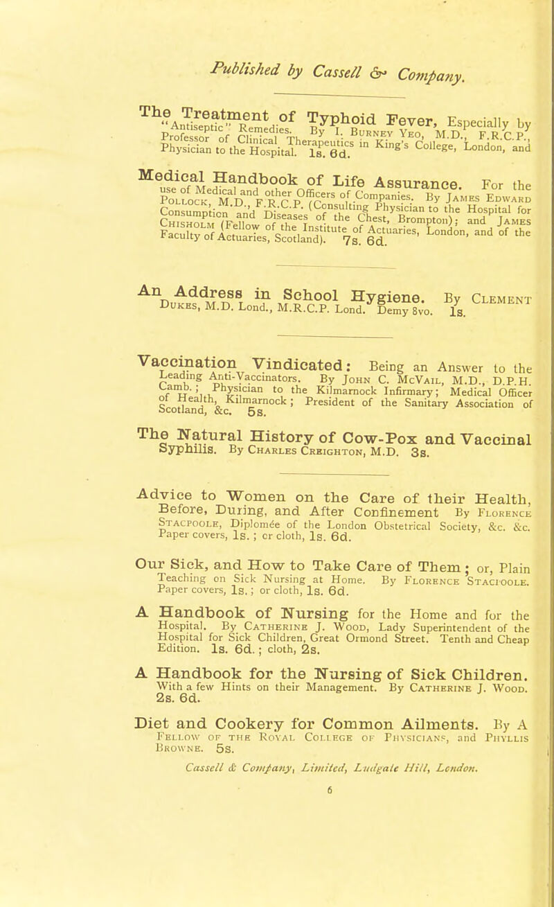 ^^'•Amifett*?'|em^ °^ Typhoid Fever, Especially by Profe so? of CIW„.tk ^^''''^^ M-D-^ F.R.C.P., Medical Handbook of Life Assuranpo v^r ti,» Consumm.Vn (Consulting Physician to the Hospital for CmsHSTF.lln fT^, °^ '^ C*^^^'' Brompton); and James FacXy-ar^LtVc'otli-jr^Ts.'e^^ ^^ °^ An Address in School Hygiene. By Clement Dukes. M.D. Lond., M.R.C.P. Lond.^Demy 8vo. Is. ^^^^'^^^ Vaccination Vindicated: Being an Answer to the i^eading Anti-Vaccmators. By John C. McVail, M.D., D P H ^Tf h''u.,^m'^° ^ Kilmarnock Infirmary; Medical Officer Scodand &c 5s° ^''^^'dent of the Sanitary Association of The Natural History of Cow-Pox and Vaccinal Syphilis. By Charles Crbighton, M.D. 3s. Advice to ■Women on the Care of their Health, Before, During, and After Confinement By Florence Stacpoole, Diplom^e of the London Obstetrical Society, &c. &c Paper covers. Is. ; or cloth, Is. 6cl. Our Sick, and How to Take Care of Them; or, Plain Teaching on Sick Nursing at Home. By Florence Stacioole. Paper covers, Ig.; or cloth. Is. 6d. A Handbook of Nursing for the Home and for the Hospital. By Catherine J. Wood, Lady Superintendent of the Hospital for Sick Children, Great Ormond Street. Tenth and Cheap Edition. Is. 6d. ; cloth, 2s. A Handbook for the Nursing of Sick Children. With a few Hints on their Management. By Catherine J. Wood. 2s. 6d. Diet and Cookery for Common Ailments. By A Fellow of the Royal Coli ncE of Physicians, and Phyllis Browne. 5s. Cassell & Company, Limited, Liulgale Hill, London,