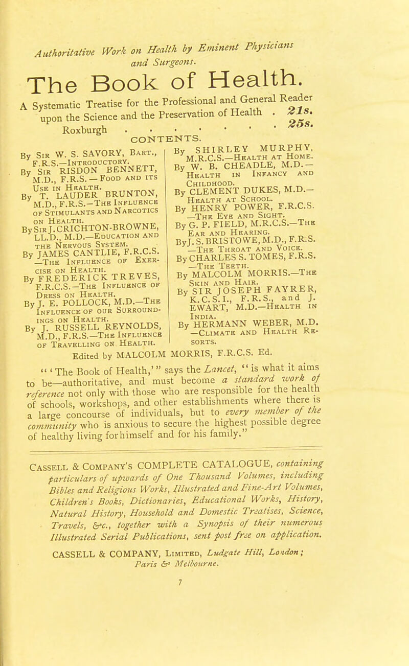 Authoritative Work on Health by Eminent Physicians and Surgeons. The Book of Health. A Systematic Treatise for the Professional and General Reader upon the Science and the Preservation of Health . 41S. Roxburgh CONTENTS. By Sir W. S. SAVORY, Bart., F.R.S.—Introductory. By Sir RISDON BENNETT, M.D., F.R.S. —Food and its Use in Health. „^,„«kt By T. LAUDER BRUNTON, M.D., F.R.S.—The Influence of'Stimulants and Narcotics on Health. „.,,.tt^ BySiRj.CRICHTON-BROWNE, LL.D., M.D.—Education and THE Nervous System. By JAMES CANTLIE, F.R.C.S. —The Influence of Exer- cise on Health. „ „ By FREDERICK TREVES, F.R.C.S.—The Influence of Dress on Health. By J. E. POLLOCK, M.D.—The Influence OF our Surround- ings ON Health. By J. RUSSELL REYNOLDS, M.D., F.R.S.—The Influence By SHIRLEY MURPHY, M R.C.S.—Health at Home. By W. B. CHEADLE, M.D.— Health in Infancy and Childhood. „ By CLEMENT DUKES, M.D.- Health at School. ^ ^ ^ „ By HENRY POWER, F.R.C.S. The Eye and Sight. By G. P. FIELD, M.R.C.S.-The Ear and Hearing. „ „ _ ByJ. S. BRISrOWE, M.D., F.R.S. —The Throat and Voice. By CHARLES S. TOMES, F.R.S. —The Teeth. By MALCOLM MORRIS.—The Skin and Hair. „„„ By SIR JOSEPH FAYRER, K.C.S.I., F.R.S., and J. EWART, M.D.—Health in India. , „ By HERMANN WEBER, M.D. —Climate and Health Re- sorts. OF Travelling on Health. Edited by MALCOLM MORRIS, F.R.C.S. Ed.  ' The Book of Health,'  says the Lancet,  is what it aims to be—authoritative, and must become a stattdard work oj reference not only with those who are responsible for the health of schools, workshops, and other estabhshments where there is a large concourse of individuals, but to every member of tlie community who is anxious to secure the highest possible degree of healthy living for himself and for his family. Cassell & Company's COMPLETE CATALOGUE, containing particulars of upwards of One Thousand Volumes, including Bibles and Religious Works, Illustrated and Fine-Art Vohcmes, Childrens Books, Dictionaries, Educational Works, History, Nattiral History, Household and Domestic Treatises, Science, Travels, Sfc, together with a Synopsis of their numerous Illustrated Serial Publications, sent post free on application. CASSELL & COMPANY, Limited, Ludgate Hill, London; Paris <5r= Melbourne.