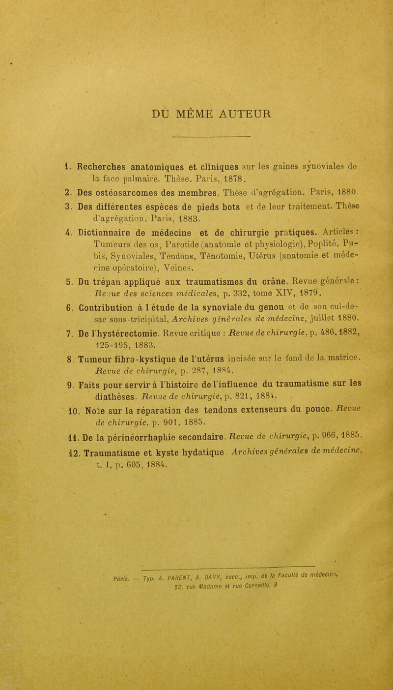 DU MÊME AUTEUR 1. Recherches anatomiques et cliniques sur les gaines synoviales do la face palmaire. Thèse. Paris, 1878. 2. Des ostéosarcomes des membres. Thèse d'agrégation. Paris, 1880. 3. Des différentes espècés de pieds bots et de leur traitement. Thèse d'agrégation. Paris, 1883. 4. Dictionnaire de médecine et de chirurgie pratiques. Articles: Tumeurs des os, Parotide (anatomie et physiologie), Poplité, Pu- bis, Synoviales, Tendons, Ténotomie, Utérus (anatomie et méde- cine opératoire), Veines. 5. Du trépan appliqué aux traumatismes du crâne. Revue générale : Rei'ue des sciences médicales, p. 332, tome XIV, 1879. 6. Contribution à 1 étude de la synoviale du genou et de son cul-de- sac sous-tricipital. Archives générales de médecine, juillet 1880. 7. De I hystérectomie. Revue critique : Revue de chirurgie, p. 486,1882, 125-195, 1883. 8. Tumeur fibro-kystique de l'utérus incisée sur le fond de la matrice. Revue de chirurgie, p. 287, 18S4. 9. Faits pour servir à l'histoire de l'influence du traumatisme sur les diathéses. Revue de chirurgie, 821, 1884. 10. Note sur la réparation des tendons extenseurs du pouce. Revue de chirurgie, p. 901, 1885. 11. De la périnéorrhaphie secondaire. Revue de chirurgie, p. 966,1885. 42. Traumatisme et kyste hydatique Archives générales de médecine, t. I, p. 605, 1884. Pans. - Typ. A. PAHENT, A. DAVY, suce, imp. de la Faculté de 52, rue Madame et rue Corneille. 3