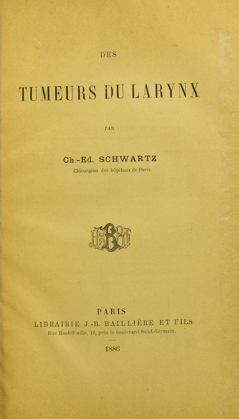 DES TUMEURS DU LARYNX PAR Ch-Ed. SCHWARTZ Chirurgien des hôpitaux de Paris. PARIS LIBRAIRIE J.-B. BAILLIÈRE ET FILS Rue Hautefcuille, 19, près le boulevard Saint-Germain. 1886