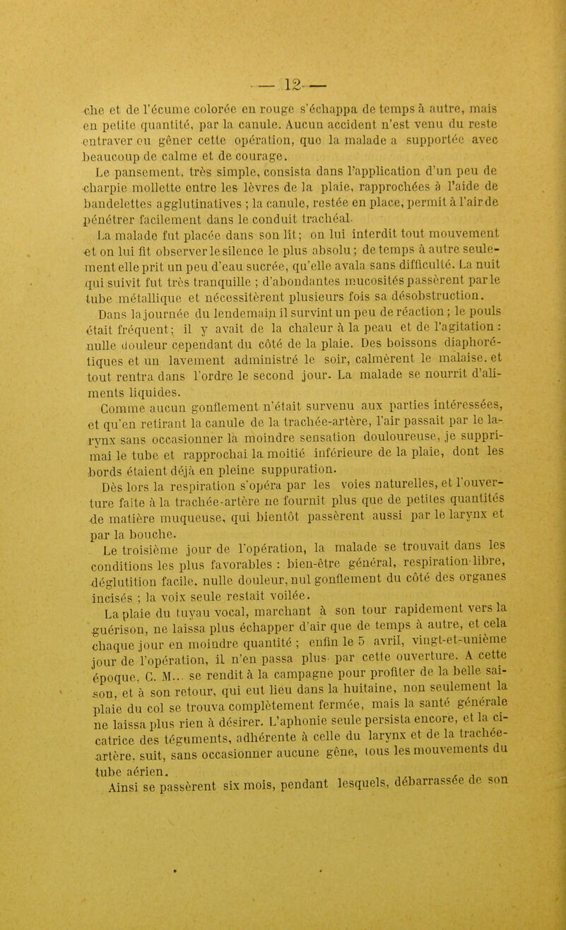 — 12— clie et de l'écume colorée en rouge s'échappa de temps h autre, mais en petite quantité, par la canule. Aucun accident n'est venu du reste entraver eu gêner cette opération, que la malade a supportée avec beaucoup de calme et de courage. Le pansement, très simple, consista dans l'application d'un peu de ■charpie mollette entre les lèvres de la plaie, rapprochées à l'aide de bandelettes agglutinatives ; la canule, restée en place, permit à l'air de pénétrer facilement dans le conduit trachéal. la malade fut placée dans son lit; on lui interdit tout mouvement €t on lui fit observer le silence le plus absolu; de temps à autre seule- ment elle prit un peu d'eau sucrée, qu'elle avala sans difficulté. La nuit qui suivit fut très tranquille ; d'abondantes mucosités passèrent parle tube métaUique et nécessitèrent plusieurs fois sa désobstruction. Dans la journée du lendemain il survint un peu de réaction ; le pouls était fréquent; il y avait de la chaleur cà la peau et de l'agitation : nulle douleur cependant du côté de la plaie. Des boissons diaphoré- tiques et un lavement administré le soir, calmèrent le malaise, et tout rentra dans l'ordre le second jour. La malade se nourrit d'ah- ments liquides. Comme aucun gonflement n'était survenu aux parties intéressées, et qu'en retirant la canule de la trachée-artère, l'air passait par le la- rynx sans occasionner la moindre sensation douloureuse, je suppri- mai le tube et rapprochai la moitié inférieure de la plaie, dont les bords étaient déjà en pleine suppuration. Dès lors la respiration s'opéra par les voies naturelles, et l'ouver- ture faite à la trachée-artère ne fournit plus que de petites quantités de matière muqueuse, qui bientôt passèrent aussi par le larynx et par la bouche. Le troisième jour de l'opération, la malade se trouvait dans les conditions les plus favorables: bien-être général, respiration-libre, déglutition facile, nulle douleur, nul gonflement du côté des organes incisés ; la voix seule restait voilée. La plaie du tuyau vocal, marchant à son tour rapidement vers la ^uérison, ne laissa plus échapper d'air que de temps à autre, et cela chaque jour en moindre quantité ; enfin le 5 avril, vingt-et-unième jour de l'opération, il n'en passa plus par cette ouverture. A cette époque C. M... se rendit à la campagne pour profiter de la belle sai- son et à son retour, qui eut lieu dans la huitaine, non seulement la plaie du col se trouva complètement fermée, mais la santé générale ne laissa plus rien à désirer. L'aphonie seule persista encore, et la ci- catrice des téguments, adhérente à celle du larynx et de la trachée- artère, suit, sans occasionner aucune gêne, tous les mouvements du tube aérien. , . j „ Ainsi se passèrent six mois, pendant lesquels, débarrassée de son t