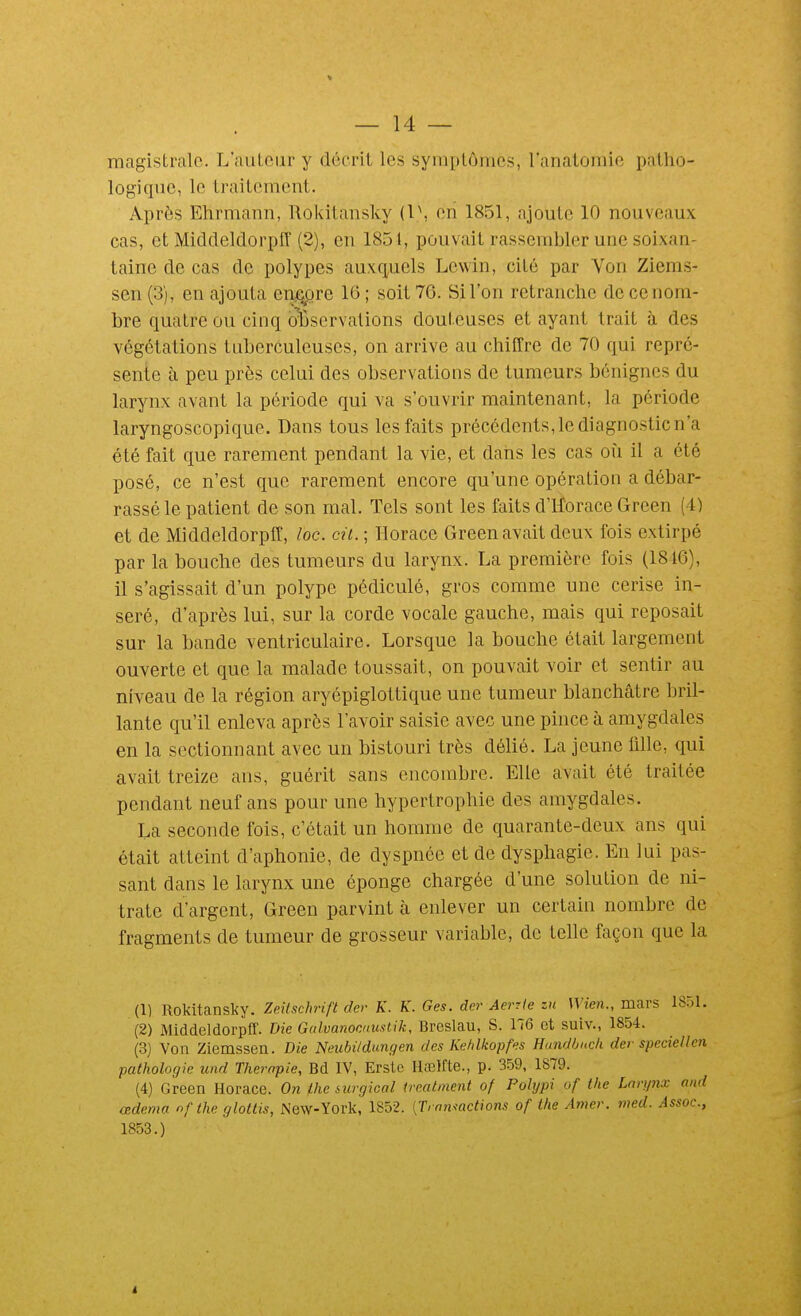 magistrale. L'auteur y décrit les symptômes, l'anatoraio patho- logique, le traitement. Après Ehrmann, Rokitausky (1\ en 1851, ajoute 10 nouveaux cas, et Middeldorpff (2), en 1851, pouvait rassembler une soixan- taine de cas de polypes auxq,uels Lewin, cité par Von Ziems- sen (3), en ajouta enj^re 16 ; soit 76. Si l'on retranche de ce nom- bre quatre ou cinq observations douteuses et ayant trait à des végétations tuberculeuses, on arrive au chiffre de 70 qui repré- sente à peu près celui des observations de tumeurs bénignes du larynx avant la période qui va s'ouvrir maintenant, la période laryngoscopique. Dans tous les faits précédents, le diagnostic n'a été fait que rarement pendant la vie, et dans les cas où il a été posé, ce n'est que rarement encore qu'une opération a débar- rassé le patient de son mal. Tels sont les faits d'Horace Green (4) et de Middeldorpff, toc. cil. ; Horace Green avait deux fois extirpé par la bouche des tumeurs du larynx. La première fois (1846), il s'agissait d'un polype pédiculé, gros comme une cerise in- séré, d'après lui, sur la corde vocale gauche, mais qui reposait sur la bande ventriculaire. Lorsque la bouche était largement ouverte et que la malade toussait, on pouvait voir et sentir au niveau de la région aryépiglottique une tumeur blanchâtre bril- lante qu'il enleva après l'avoir saisie avec une pince à amygdales en la sectionnant avec un bistouri très délié. La jeune lille, qui avait treize ans, guérit sans encombre. Elle avait été traitée pendant neuf ans pour une hypertrophie des amygdales. La seconde fois, c'était un homme de quarante-deux ans qui était atteint d'aphonie, de dyspnée et de dysphagie. En lui pas- sant dans le larynx une éponge chargée d'une solution de ni- trate d'argent, Green parvint à enlever un certain nombre de fragments de tumeur de grosseur variable, de telle façon que la (1) Rokitansky. Zeifschrift der K. K. Ges. der Aerrle zu Wien., mars 1851. (2) Middeldorpff. Die Gulvanonnustik, Breslau, S. 176 et suiv., 1854. (3) Von Ziemssen. Die Neubi/dungen des Kehlkopfes Handhucli der speciellen pathologie und Thérapie, Bd IV, Erste Ilœlfte., p. 359, 1879. (4) Green Horace. On jLhe surgical trealment of Polypi of the Larynx and œdema nf the glottis, New-York, 1852. [Tramactions of the Amer. med. Assoc., 1853.)