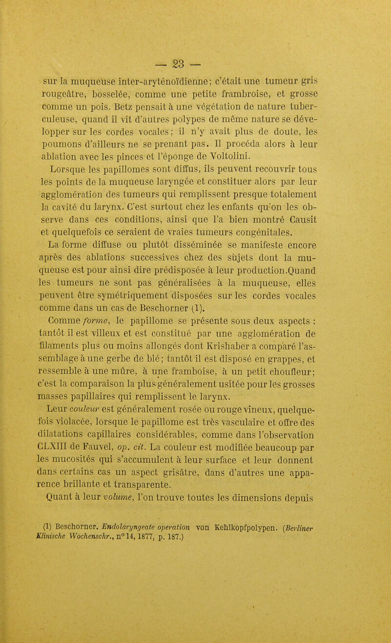 sur la muqueuse inter-aryténoïdienne ; c'était une tumeur gris rougeâlre, bosselée, comme une petite frambroise, et grosse comme un pois. Betz pensait à une végétation de nature tuber- culeuse, quand il vit d'autres polypes de même nature se déve- lopper sur les cordes vocales ; il n'y avait plus de doute, les poumons d'ailleurs ne se prenant pas. Il procéda alors à leur ablation avec les pinces et l'éponge de Voltolini. Lorsque les papillomes sont diffus, ils peuvent recouvrir tous les points de la muqueuse laryngée et constituer alors par leur agglomération des tumeurs qui remplissent presque totalement la cavité du larynx. C'est surtout chez les enfants quon les ob- serve dans ces conditions, ainsi que l'a bien montré Gausit et quelquefois ce seraient de vraies tumeurs congénitales. La forme diffuse ou plutôt disséminée se manifeste encore après des ablations successives chez des sîijets dont la mu- queuse est pour ainsi dire prédisposée à leur production.Quand les tumeurs ne sont pas généralisées à la muqueuse, elles peuvent être symétriquement disposées sur les cordes vocales comme dans un cas de Beschorner (1). Comme forme, le papillome se présente sous deux aspects : tantôt il est villeux et est constitué par une agglomération de filaments plus ou moins allongés dont Krishaber a comparé l'as- semblage à une gerbe de blé; tantôt il est disposé en grappes, et ressemble à une mûre, à une framboise, à un petit choufleur; c'est la comparaison la plus généralement usitée pour les grosses masses papillaires qui remplissent le larynx. Leur couleur est généralement rosée ou rouge vineux, quelque- fois violacée, lorsque le papillome est très vasculaire et offre des dilatations capillaires considérables, comme dans l'observation GLXIII de Fauvel, 023. cit. La couleur est modifiée beaucoup par les mucosités qui s'accumulent à leur surface et leur donnent dans certains cas un aspect grisâtre, dans d'autres une appa- rence brillante et transparente. Quant à leur volume, l'on trouve toutes les dimensions depuis (1) Beschorner. Endolaryngeate opération von Kehlkopfpolypen. (Berlîner Klinische Wochenschr., n° 14, 1877, p. 187.)