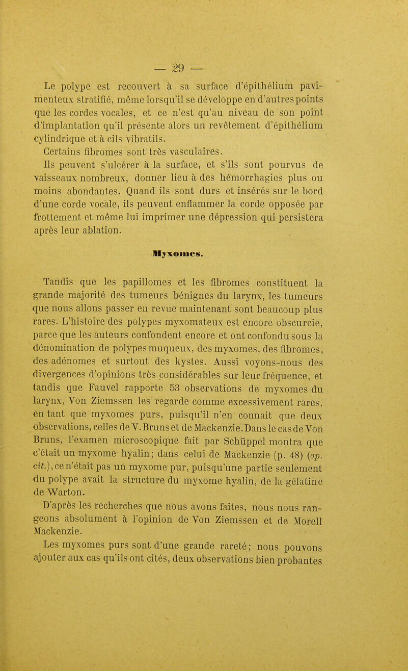 Le polype est recouvert à sa surface d'cpilhélium pavi- menteux stratifié, même lorsqu'il se développe en d'autres points que les cordes vocales, et ce n'est qu'au niveau de son point d'implantation qu'il présente alors un revêtement d'épithélium cylindrique et à cils vibratils. Certains fibromes sont très vasculaires. Ils peuvent s'ulcérer à la surface, et s'ils sont pourvus de vaisseaux nombreux, donner lieu à des hémorrhagies plus ou moins abondantes. Quand ils sont durs et insérés sur le bord d'une corde vocale, ils peuvent enflammer la corde opposée par frottement et même lui imprimer une dépression qui persistera après leur ablation. Myxoincs. Tandis que les papillomes et les fibromes constituent la grande majorité des tumeurs Tiénignes du larynx, les tumeurs que nous allons passer eu revue maintenant sont beaucoup plus rares. L'histoire des polypes myxomateux est encore obscurcie, parce que les auteurs confondent encore et ont confondu sous la dénomination de polypes muqueux, desmyxomes, des fibromes, des adénomes et surtout des kystes. Aussi voyons-nous des divergences d'opinions très considérables sur leur fréquence, et tandis que Fauvel rapporte 53 observations de myxomes du larynx, Von Ziemssen les regarde comme excessivement rares, en tant que myxomes purs, puisqu'il n'en connaît que deux ' observations, celles de V. Bruns et de Mackenzie. Dans le cas de Von Bruns, l'examen microscopique fait par Schûppel montra que c'était un myxome hyalin; dans celui de Mackenzie (p. 48) {op. ci^.), ce n'était pas un myxome pur, puisqu'une partie seulement du polype avait la structure du myxome hyalin, de la gélatine de Warton. D'après les recherches que nous avons faites, nous nous ran- geons absolument à l'opinion de Von Ziemssen et de Morell Mackenzie. Les myxomes purs sont d'une grande rareté ; nous pouvons ajouter aux cas qu'ils ont cités, deux observations bien probantes