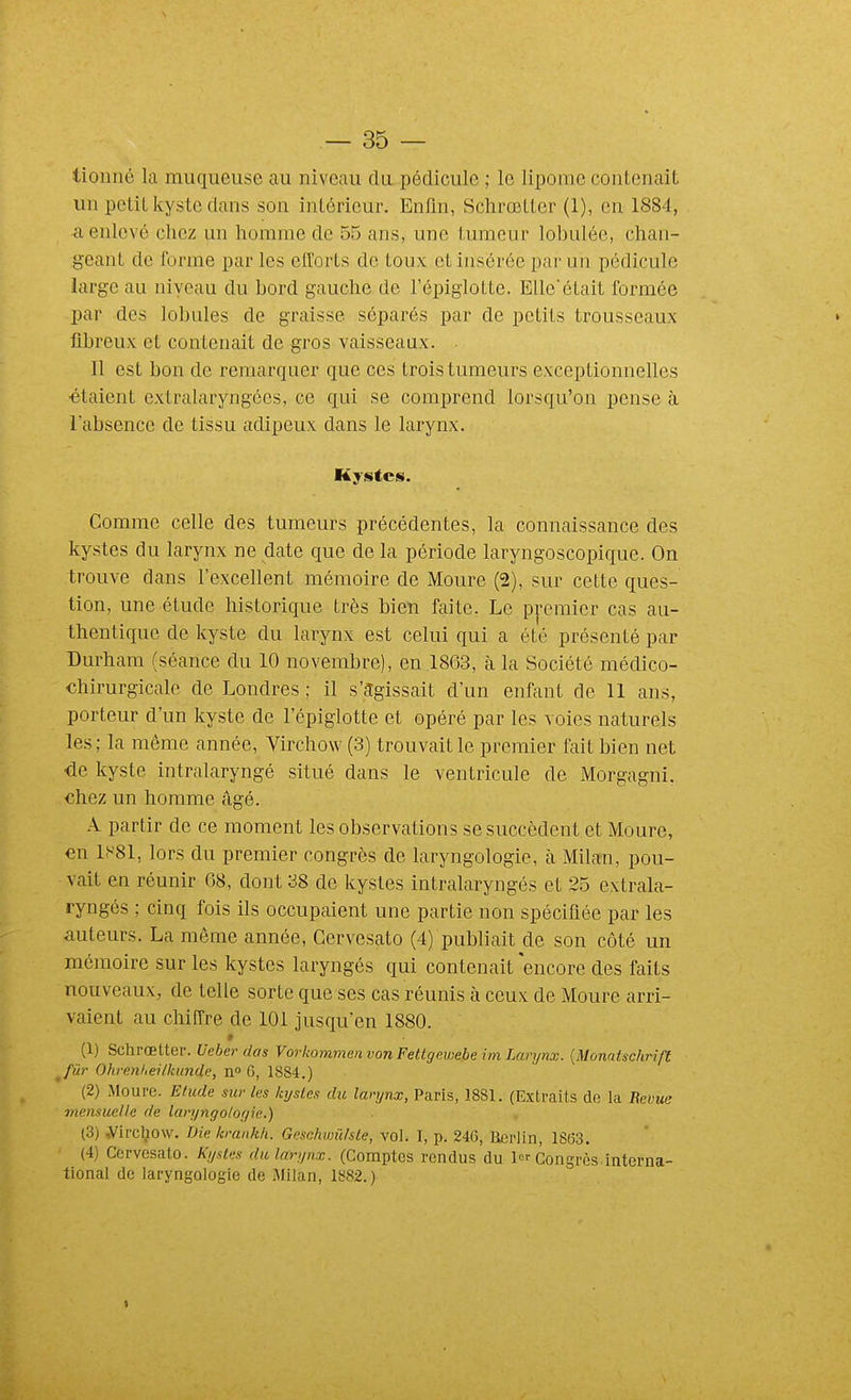 tionné la muqueuse au niveau du pédicule ; le lipome contenait un petit kyste dans son intérieur. Enfin, Schrœtter (1), en 1884, <i enlevé chez un homme de 55 ans, une tumeur lobulée, chan- geant de forme par les efforts de toux et insérée par un pédicule large au niycau du bord gauche de l'épiglotte. EUe'était formée par des lobules de graisse séparés par de petits trousseaux fibreux et contenait de gros vaisseaux. . Il est bon de remarquer que ces trois tumeurs exceptionnelles étaient extralaryngées, ce qui se comprend lorsqu'on pense à labsence de tissu adipeux dans le larynx. Kystes. Comme celle des tumeurs précédentes, la connaissance des kystes du larynx ne date que de la période laryngoscopique. On trouve dans l'excellent mémoire de Moure (2), sur cette ques- tion, une étude historique très bien faite. Le premier cas au- thentique de kyste du larynx est celui qui a été présenté par Durham (séance du 10 novembre), en 1863, à la Société médico- chirurgicale de Londres ; il s'agissait d'un enfant de 11 ans, porteur d'un kyste de l'épiglotte et opéré par les voies naturels les; la même année, Virchow (3) trouvait le premier fait bien net de kyste intralaryngé situé dans le ventricule de Morgagni, chez un homme âgé. A partir de ce moment les observations se succèdent et Moure, en lf-'81, lors du premier congrès de laryngologie, cà Milan, pou- vait en réunir 68, dont 38 de kystes intralaryngés et 25 extrala- ryngés ; cinq fois ils occupaient une partie non spécifiée par les auteurs. La même année, Gervesato (4) publiait de son côté un mémoire sur les kystes laryngés qui contenait encore des faits nouveaux, de telle sorte que ses cas réunis à ceux de Moure arri- vaient au chiffre de 101 jusqu'en 1880. » (1) Schrœtter. Ueher das Vorkommen von Fettgewebe im Larynx. {Monatschrift ^Jûr Ohrenlieilkunde, n» 6, 1884.) (2) Moure. Etude sur les kysLes du larynx, Paris, 1881. (Extraits de la Revue mensuelle de larynffo/ogie.) (3) ,Virc]^o\v. Die krankh. Geschvmhte, vol. I, p. 246, Berlin, 18(33. (4) Gervesato. Kystes du larynx. (Comptes rendus du 1 Congrès.interna- tional de laryngologie de Milan, 1882.)