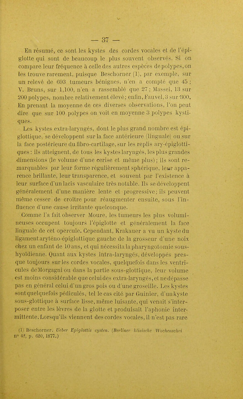 En résumé, ce sont les kystes des cordes vocales et de l'épi- glotte qui sont de beaucoup le plus souvent observés. Si on compare leur fréquence à celle des autres espèces de polypes, on les trouve rarement, puisque Bescliorner (1), par exemple, sur un relevé de 693 tumeurs bénignes, n'en a compté que 45 ; V. Bruns, sur 1,100, n'en a rassemblé que 27; Massci, 13 sur 200 polypes, nombre relativement élevé; enfm, Fauvel,3 sur-300. En prenant la moyenne de ces diverses observations, l'on peut dire que sur 100 polypes on voit en moyenne 3 polypes kysti- ques. Les kystes extra-laryngés, dont le plus grand nombre est épi- glottique, se développent sur la face antérieure (linguale) ou sur la face postérieure du fibro-cartilage, sur les replis ary-épiglotti- ques : ils atteignent, de tous les kystes laryngés, les plus grandes dimensions (le volume d'une cerise et même plus) ; ils sont re- marquables par leur forme régulièrement sphérique, leur appa- rence brillante, leur transparence, et souvent par l'existence à leur surface d'un lacis vasculaire très notable. Ils se développent généralement d'une manière lente et progressive ; ils peuvent même cesser de croître pour réaugmenter ensuite, sous l'in- fluence d'une cause irritante quelconque. Gomme l'a fait observer Moure, les tumeurs les plus volumi- neuses occupent toujours l'épiglotte et généralement la face linguale de cet opercule. Cependant, Krakauer a vu un kyste du ligament aryténo-épiglottique gauche de la grosseur d'une noix chez un enfant de 10 ans, et qui nécessita la pharyngotomie sous- hyoïdienne. Quant aux kystes intra-laryngés, développés pres- que toujours sur les cordes vocales, quelquefois dans les ventri- cules deMorgagniou dans la partie sous-gloLtique, leur volume est moins considérable que celui des extra-laryngés, et ne dépasse pas en général celui d'un gros pois ou d une groseille. Les kystes sont quelquefois pédiculés, tel le cas cité par Guinier, d'unkyste sous-glottique à surface lisse, même luisante, qui venait s'inter- poser entre les lèvres de la glotte et produisait l'aphonie inter- mittente. Lorsqu'ils viennent des cordes vocales, il n'est pas rare (1) Beschorner. Ueler Epiglotlis qjsten. {Berliner klinischc Wochenschri n 1?, p. 620,1877.)