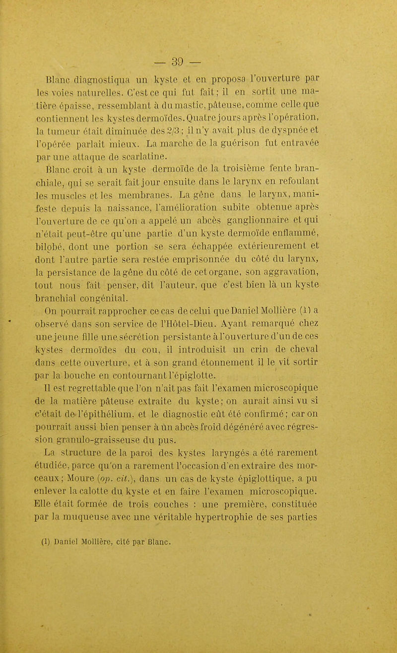 Blanc diagnostiqua un kyste et en proposa l'ouverture par les voies naturelles. C'est ce qui fut fait; il en sortit une ma- tière épaisse, ressemblant à du mastic, pâteuse, comme celle que contiennent les kystes dermoïdes. Quatre jours après l'opération, la tumeur était diminuée des 2/3 ; il n'y avait plus de dyspnée et l'opérée parlait mieux. La marche de la guérison fut entravée par une attaque de scarlatine. Blanc croit à un kyste dermoïde de la troisième fente bran- chiale, qui se serait fait jour ensuite dans le larynx en refoulant les muscles et les membranes. La gêne dans le larynx, mani- feste depuis la naissance, l'amélioration subite obtenue après l'ouverture de ce qu'on a appelé un abcès ganglionnaire et qui n'était peut-être qu'une partie d'un kyste dermoïde enflammé, bilpbé, dont une portion se sera échappée extérieurement et dont l'autre partie sera restée emprisonnée du côté du larynx, la persistance de la gêne du côté de cet organe, son aggravation, tout nous fait penser, dit l'auteur, que c'est bien là un kyste branchial congénital. On pourrait rapprocher ce cas de celui que Daniel Mollière (1) a observé dans son service de l'Hôtel-Dieu. Ayant remarqué chez une jeune fille unesécrétion persistante à l'ouverture d'un de ces kystes dermoïdes du cou, il introduisit un crin de cheval dans cette ouverture, et à son grand étonnement il le vit sortir par la bouche en contournant l'épiglotte. Il est regrettable que l'on n'ait pas fait l'examen microscopique de la matière pâteuse extraite du kyste ; on aurait ainsi vu si c'était de l'épithélium. et le diagnostic eût été confirmé; car on pourrait aussi bien penser à ùn abcès froid dégénéré avec régres- sion granulo-graisseuse du pus. La structure de la paroi des kystes laryngés a été rarement étudiée, parce qu'on a rarement l'occasion den extraire des mor- ceaux; Moure {op. cit.), dans, un cas de kyste épiglottique, a pu enlever la calotte du. kyste et en faire l'examen microscopique. Elle était formée de trois couches : une première, constituée par la muqueuse avec une véritable hypertrophie de ses parties (1) Daniel Mollière, cité par Blanc.