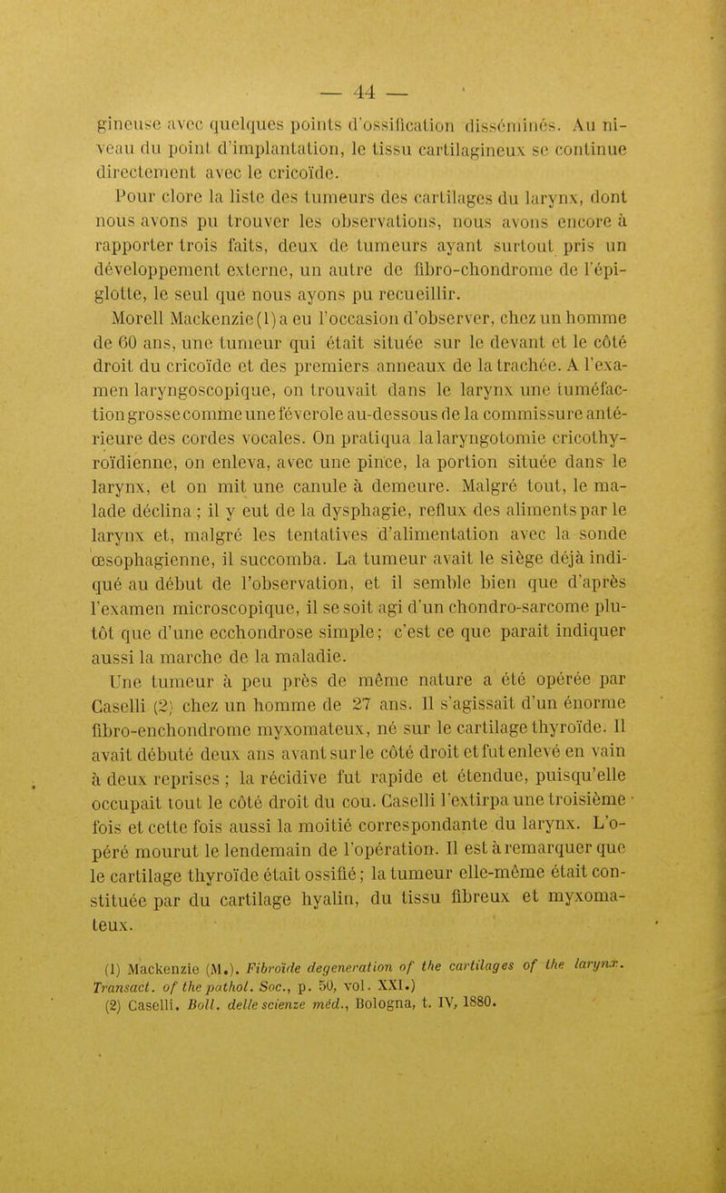 gineuse avec quelques points d'ossilication disséminés. Au ni- veau du point d'implantation, le tissu cartilagineux se continue directement avec le cricoïde. Pour clore la liste des tumeurs des cartilages du larynx, dont nous avons pu trouver les observations, nous avons encore à rapporter trois faits, deux de tumeurs ayant surtout pris un développement externe, un autre de flbro-chondrome de l'épi- glotte, le seul que nous ayons pu recueillir. Morell Mackenzie(l)a eu l'occasion d'observer, chez un homme de 60 ans, une tumeur qui était située sur le devant et le côté droit du cricoïde et des premiers anneaux de la trachée. A l'exa- men laryngoscopique, on trouvait dans le larynx une tuméfac- tion grosse comme une féverole au-dessous de la commissure anté- rieure des cordes vocales. On pratiqua la laryngotomie cricothy- roïdienne, on enleva, avec une pince, la portion située dans- le larynx, et on mit une canule à demeure. Malgré tout, le ma- lade déclina ; il y eut de la dysphagie, reflux des aliments par le larynx et, malgré les tentatives d'alimentation avec la sonde œsophagienne, il succomba. La tumeur avait le siège déjà indi- qué au début de l'observation, et il semble bien que d'après l'examen microscopique, il se soit agi d'un chondro-sarcome plu- tôt que d'une ecchondrose simple; c'est ce que parait indiquer aussi la marche de la maladie. Une tumeur à peu près de même nature a été opérée par Gaselli (2) chez un homme de 27 ans. Il s'agissait d'un énorme flbro-enchondrome myxoraateux, né sur le cartilage thyroïde. Il avait débuté deux ans avant sur le côté droit et fut enlevé en vain à deux reprises ; la récidive fut rapide et étendue, puisqu'elle occupait tout le côté droit du cou. Gaselli l'extirpa une troisième • fois et cette fois aussi la moitié correspondante du larynx. L'o- péré mourut le lendemain de l'opération. Il est à remarquer que le cartilage thyroïde était ossifié ; la tumeur elle-même était con- stituée par du cartilage hyalin, du tissu fibreux et myxoma- teux. (1) Mackenzie (M.). Fibroïde degeneration of the cartilages of the larynx., Transact. of thepathol. Soc, p. 50, vol. XXI.) (2) Gaselli. Boll. délie scienze méd., Bologna, t. IV, 1880.