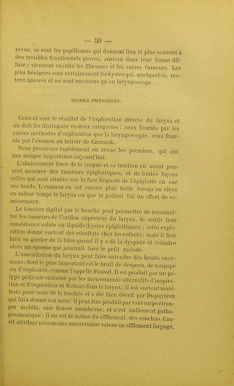 revue, ce sont les papillomcs qui donnent lieu le plus souvent à des troubles fonctionnels graves, surtout dans leur forme dif- fuse ; viennent ensuite les fibromes et les autres tumeurs. Les plus bénignes sont certainement les kystes qui, quelquefois, res- tent ignorés et ne sont reconnus qu'au laryngoscope. SIGNES PHYSIQUES. Ceux-ci sont le résultat de l'exploration directe du larynx et on doit les distinguer en deux catégories : ceux fournis par les autres méthodes d'exploration que la laryngoscopie, ceux four- nis par l'examen au miroir de Gzermak. Nous passerons rapidement en revue les premiers, qui ont une maigre importance aujourd'hui. L'abaissement forcé de la langue et sa traction en avant peu- vent montrer des tumeurs épiglottiques, et de toutes façons celles qui sont situées sur la face linguale de l'épiglotte ou sur ses bords. L'examen en est encore plus facile lorsqu'on élève en même temps le larynx ou que le patient fait un effort de vo- missement. Le toucher digital par la bouche peut permettre de reconnaî- tre les tumeurs de l'oriflce supérieur du larynx, de sentir leur consistance solide ou liquide (kystes épiglottiques) ,• cette explo- ration donne surtout des résultats chez les enfants; mais il faut bien se garder de la faire quand il y a de la dyspnée et craindre alors un spasme qui pourrait tuer le petit malade. L'auscultation du larynx peut faire entendre des bruits anor- maux, dont le plus important est le bruit de drapeau, de soupape ou d explosion, comme l'appelle Fauvel. Il est produit par un po- lype pédiculé entraîné par les mouvements alternatifs d'inspira- tion et d'expiration et flottantdans le larynx; il est surtoutmani- festepour ceux de la trachée et a été bien décrit par Dupuytren qui lui a donné son nom ; il peut être produit par tout corps étran- ger mobile, une fausse membrane, et n'est nullement patho- gnomonique ; il en est de même du sifflement, des ronchus.Cau- sil attribue néanmoins une.certaine valeur au sifflement laryngé