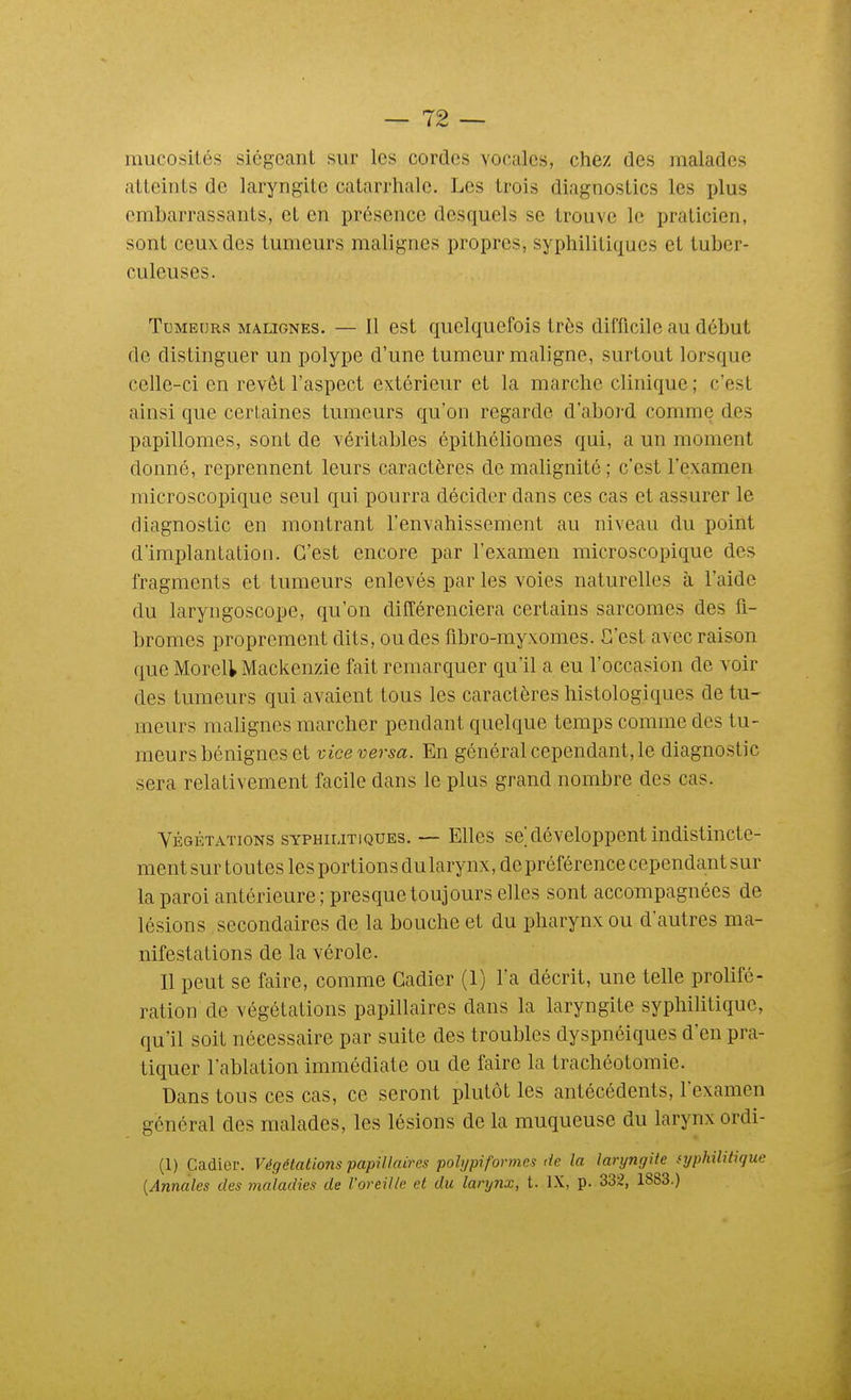 mucosités siégeant sur les cordes vocales, chez des malades atteints de laryngite catarrhale. Les trois diagnostics les i)lus embarrassants, et en présence desquels se trouve le praticien, sont ceux des tumeurs malignes propres, syphilitiques et tuber- culeuses. Tumeurs malignes. — Il est quelquefois très difficile au début de distinguer un polype d'une tumeur maligne, surtout lorsque celle-ci en revêt l'aspect extérieur et la marche clinique; c'est ainsi que certaines tumeurs qu'on regarde d'abord comme des papillomes, sont de véritables épithclionies qui, a un moment donné, reprennent leurs caractères de malignité; c'est l'examen microscopique seul qui pourra décider dans ces cas et assurer le diagnostic en montrant l'envahissement au niveau du point d'implantation. C'est encore par l'examen microscopique des fragments et tumeurs enlevés par les voies naturelles à l'aide du laryngoscope, qu'on différenciera certains sarcomes des fi- bromes proprement dits, ou des fibro-myxomes. C'est avec raison que Moreli Mackenzie fait remarquer qu'il a eu l'occasion de voir des tumeurs qui avaient tous les caractères histologiques de tu- meurs malignes marcher pendant quelque temps comme des tu- meurs bénignes et vice versa. En général cependant, le diagnostic sera relativement facile dans le plus grand nombre des cas. VÉGÉTATIONS SYPHILITIQUES. — Ellcs sc développcut indistincte- ment sur toutes les portions du larynx, de préférence cependant sur la paroi antérieure; presque toujours elles sont accompagnées de lésions secondaires de la bouche et du pharynx ou d'autres ma- nifestations de la vérole. Il peut se faire, comme Cadier (1) l'a décrit, une telle prolifé- ration de végétations papillaires dans la laryngite syphilitique, qu'il soit nécessaire par suite des troubles dyspnéiques d'en pra- tiquer l'ablation immédiate ou de faire la trachéotomie. Dans tous ces cas, ce seront plutôt les antécédents, l'examen général des malades, les lésions de la muqueuse du larynx ordi- (1) Cadier. Végétations papillaires pobjpiformes de la laryngite syphilitique {Annales des maladies de l'oreille et du larynx, t. IX, p. 332, 1883.)